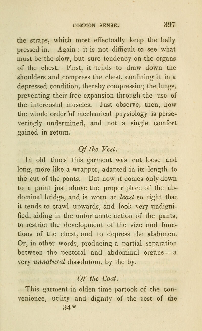 the straps, which most effectually keep the belly pressed in. Again: it is not difficult to see what must be the slow, but sure tendency on the organs of the chest. First, it tends to draw down the shoulders and compress the chest, confining it in a depressed condition, thereby compressing the lungs, preventing their free expansion through the use of the intercostal muscles. Just observe, then, how the whole order of mechanical physiology is perse- veringly undermined, and not a single comfort gained in return. Of the Vest. In old times this garment was cut loose and long, more like a wrapper, adapted in its length to the cut of the pants. But now it comes only down to a point just above the proper place of the ab- dominal bridge, and is worn at least so tight that it tends to crawl upwards, and look very undigni- fied, aiding in the unfortunate action of the pants, to restrict the development of the size and func- tions of the chest, and to depress the abdomen. Or, in other words, producing a partial separation between the pectoral and abdominal organs—a very unnatural dissolution, by the by. Of the Coat. This garment in olden time partook of the con- venience, utility and dignity of the rest of the 34*