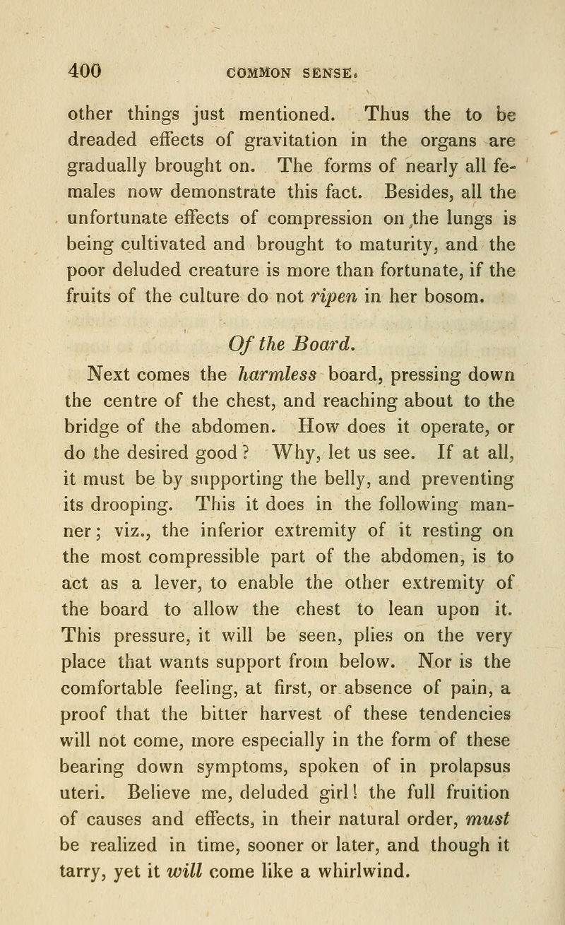 Other things just mentioned. Thus the to be dreaded effects of gravitation in the organs are gradually brought on. The forms of nearly all fe- males now demonstrate this fact. Besides, all the unfortunate effects of compression on the lungs is being cultivated and brought to maturity, and the poor deluded creature is more than fortunate, if the fruits of the culture do not ripen in her bosom. 0/ the Board, Next comes the harmless board, pressing down the centre of the chest, and reaching about to the bridge of the abdomen. How does it operate, or do the desired good ? Why, let us see. If at all, it must be by supporting the belly, and preventing its drooping. This it does in the following man- ner ; viz., the inferior extremity of it resting on the most compressible part of the abdomen, is to act as a lever, to enable the other extremity of the board to allow the chest to lean upon it. This pressure, it will be seen, plies on the very place that wants support from below. Nor is the comfortable feeling, at first, or absence of pain, a proof that the bitter harvest of these tendencies will not come, more especially in the form of these bearing down symptoms, spoken of in prolapsus uteri. Believe me, deluded giril the full fruition of causes and effects, in their natural order, must be realized in time, sooner or later, and though it tarry, yet it will come like a whirlwind.