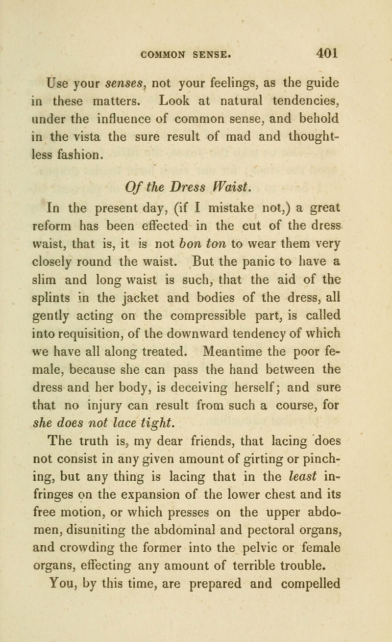 Use your senses, not your feelings, as the guide in these matters. Look at natural tendencies, under the influence of common sense, and behold in the vista the sure result of mad and thought- less fashion. Of the Dress Waist. In the present day, (if I mistake not,) a great reform has been effected in the cut of the dress waist, that is, it is not hon ton to wear them very closely round the waist. But the panic to have a slim and long waist is such, that the aid of the splints in the jacket and bodies of the dress, all gently acting on the compressible part, is called into requisition, of the downward tendency of which we have all along treated. Meantime the poor fe- male, because she can pass the hand between the dress and her body, is deceiving herself; and sure that no injury can result from such a course, for she does not lace tight. The truth is, my dear friends, that lacing does not consist in any given amount of girting or pinch- ing, but any thing is lacing that in the least in- fringes on the expansion of the lower chest and its free motion, or which presses on the upper abdo- men, disuniting the abdominal and pectoral organs, and crowding the former into the pelvic or female organs, effecting any amount of terrible trouble. You, by this time, are prepared and compelled