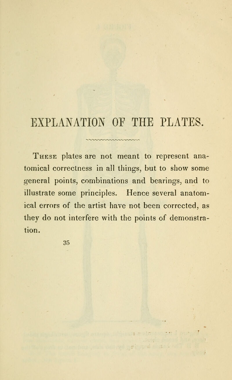 EXPLANATION OF THE PLATES, These plates are not meant to represent ana- tomical correctness in all things, but to show some general points, combinations and bearings, and to illustrate some principles. Hence several anatom- ical errors of the artist have not been corrected, as they do not interfere with the points of demonstra- tion. 35