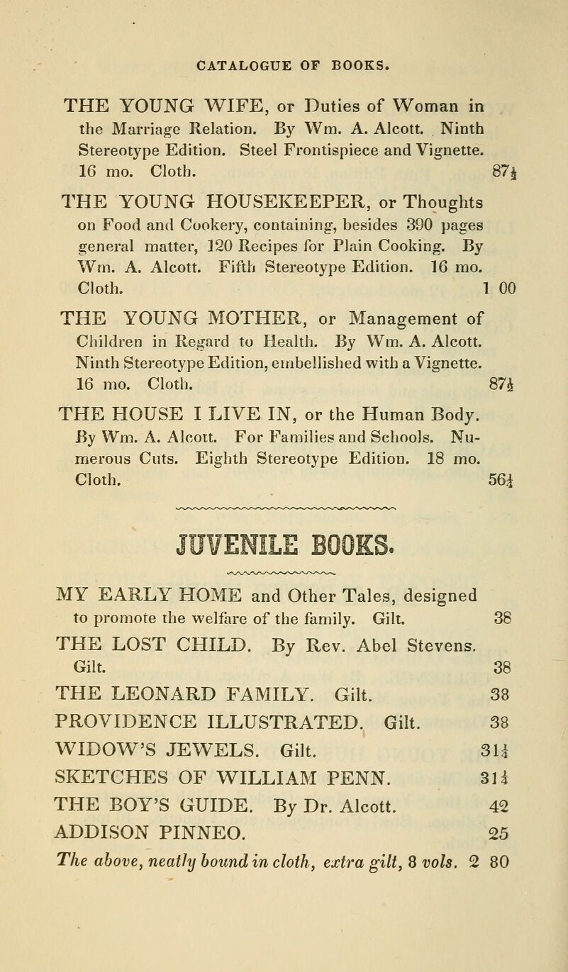 CATALOGUE OF BOOKS. THE YOUNG WIFE, or Duties of Woman in the Marriage Relation. By Wm. A. Alcott. . Ninth Stereotype Edition. Steel Frontispiece and Vignette. 16 mo. Cloth. 87i THE YOUNG HOUSEKEEPER, or Thoughts on Food and Cookery, containing, besides 390 pages general matter, 120 Recipes for Plain Cooking. By Wm. A. Alcott. Fifth Stereotype Edition. 16 mo. Cloth. 1 00 THE YOUNG MOTHER, or Management of Children in Regard to Health. By Wm. A. Alcott. Ninth Stereotype Edition, embellished with a Vignette. 16 mo. Cloth. 87;^ THE HOUSE I LIVE IN, or the Human Body. By Wm. A. Alcoit. For Families and Schools. Nu- merous Cuts. Eighth Stereotype Edition. 18 mo. Cloth. 56i JUVENILE BOOKS. MY EARLY HOME and Other Tales, designed to promote the welfare of the family. Gilt. 38 THE LOST CHILD. By Rev. Abel Stevens. Gilt. 38 THE LEONARD FAMILY. Gilt. 38 PROVIDENCE ILLUSTRATED. Gilt. 38 WIDOW'S JEWELS. Gilt. 3U SKETCHES OF WILLIAM PENN. 31i THE BOY'S GUIDE. By Dr. Alcott. 42 ADDISON PINNEO. 25 The above, neatly bound in cloth, extra gilt, 8 vols. 2 80