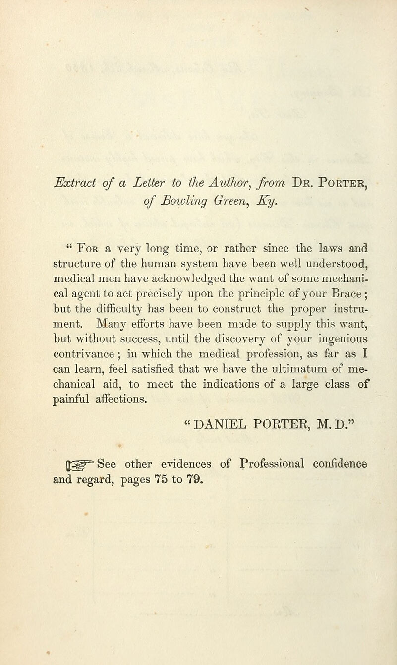 Extract of a Letter to the Author^ from Dr. Porter, of Bowling Green^ Ky.  For a very long time, or rather since the laws and structure of the human system have been well understood, medical men have acknowledged the want of some mechani- cal agent to act precisely upon the principle of your Brace ; but the difficulty has been to construct the proper instru- ment. Many efforts have been made to supply this want, but without success, until the discovery of your ingenious contrivance; in which the medical profession, as far as I can learn, feel satisfied that we have the ultimatum of me- chanical aid, to meet the indications of a large class of painful affections,  DANIEL PORTER, M. D. ^^^ See other evidences of Professional confidence and regard, pages 75 to 79.