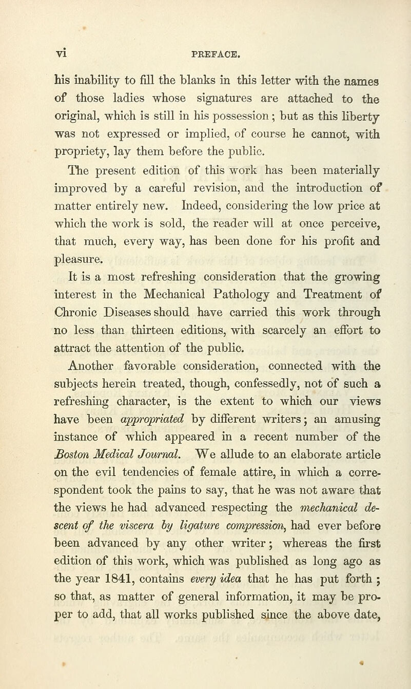 his inability to fill the blanks in this letter with the names of those ladies whose signatures are attached to the original, which is still in his possession; but as this liberty was not expressed or implied, of course he cannot, with propriety, lay them before the public. ITie present edition of this work has been materially improved by a careful revision, and the introduction of matter entirely new. Indeed, considering the low price at which the work is sold, the reader will at once perceive, that much, every way, has been done for his profit and pleasure. It is a most refreshing consideration that the growing interest in the Mechanical Pathology and Treatment of Chronic Diseases should have carried this work through no less than thirteen editions, with scarcely an effort to attract the attention of the public. Another favorable consideration, connected with the subjects herein treated, though, confessedly, not of such a refreshing character, is the extent to which our views have been appropriated by different writers; an amusing instance of which appeared in a recent number of the Boston Medical Journal. We allude to an elaborate article on the evil tendencies of female attire, in which a corre- spondent took the pains to say, that he was not aware that the views he had advanced respecting the mechanical de- scent of the viscera hy ligature compressicm, had ever before been advanced by any other writer; whereas the first edition of this work, which was published as long ago as the year 1841, contains every idea that he has put forth ; so that, as matter of general information, it may be pro- per to add, that all works published since the above date,