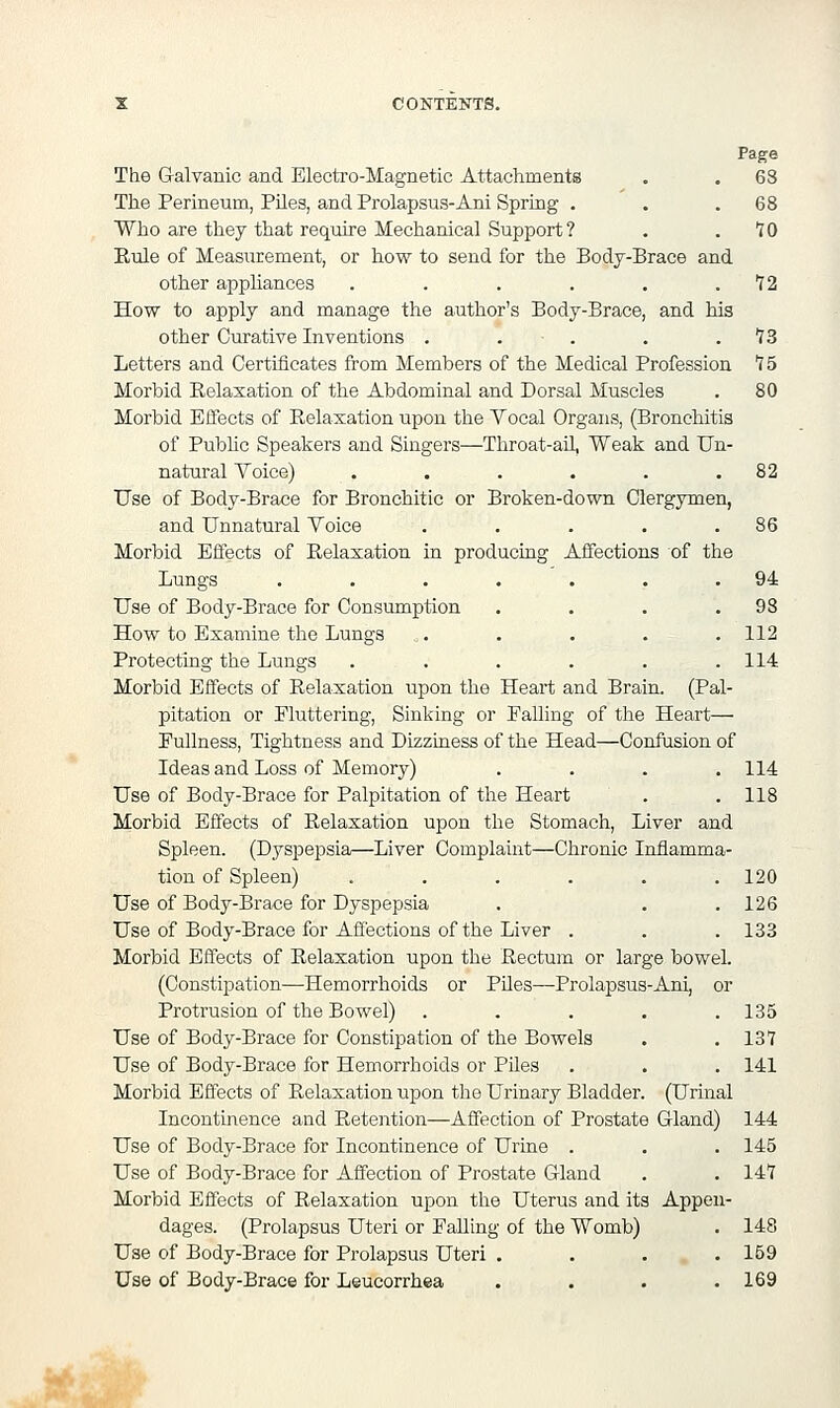 Page The G-alvanic and Electi'o-Magnetic Attachments . . 68 The Perineum, Piles, and Prolapsus-Ani Spring . . .68 Who are they that require Mechanical Support ? . .10 Eule of Measurement, or how to send for the Body-Brace and other appliances . . . . . .12 How to apply and manage the author's Body-Brace, and his other Curative Inventions . . . . .13 Letters and Certificates from Members of the Medical Profession IS Morbid Relaxation of the Abdominal and Dorsal Muscles . 80 Morbid Effects of Relaxation upon the Vocal Organs, (Bronchitis of Public Speakers and Singers—Throat-ail, Weak and Un- natural Voice) . . . . . .82 Use of Body-Brace for Bronchitic or Broken-down Clergymen, and Unnatural Voice . . . . .86 Morbid Effects of Relaxation in producing Affections of the Lungs . . . . . . .94 Use of Body-Brace for Consumption . . . .98 How to Examine the Lungs . . . . .112 Protecting the Lungs . . . . . .114 Morbid Effects of Relaxation upon the Heart and Brain. (Pal- pitation or Fluttering, Sinking or Palling of the Heart— Pullness, Tightness and Dizziness of the Head—Confusion of Ideas and Loss of Memory) .... 114 Use of Body-Brace for Palpitation of the Heart . .118 Morbid Effects of Relaxation upon the Stomach, Liver and Spleen. (Dyspepsia—Liver Complaint—Clironic Inflamma- tion of Spleen) . . . . . .120 Use of Body-Brace for Dyspepsia . . .126 Use of Body-Brace for Affections of the Liver . . . 133 Morbid Effects of Relaxation upon the Rectum or large bowel. (Constipation—Hemorrhoids or Piles—Prolapsus-Ani, or Protrusion of the Bowel) . . . . .135 Use of Body-Brace for Constipation of the Bowels . . 137 Use of Body-Brace for Hemorrhoids or Piles . . . 141 Morbid Effects of Relaxation upon tlie Urinary Bladder. (Urinal Incontinence and Retention—Affection of Prostate Gland) 144 Use of Body-Brace for Incontinence of Urine . , . 145 Use of Body-Brace for Affection of Prostate Gland . . 147 Morbid Effects of Relaxation upon the Uterus and its Appen- dages. (Prolapsus Uteri or Palling of the Womb) . 148 Use of Body-Brace for Prolapsus Uteri . . . .159 Use of Body-Brace for Leucorrhea , . . . 169 A/;