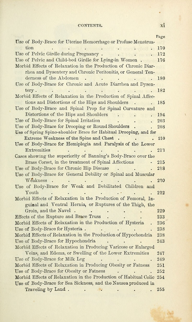 Page Use of Body-Brace for Uterine HemoiThage or ProfUse Menstrua- tion ....... 170 Use of Pelvic Girdle during Pregnancy . . . ,112 Use of Pelvic and Child-bed Girdle for Lying-in Women . 116 Morbid Effects of Relaxation in the Production of Chronic Diar- rhea and Dysentery and Chronic Peritonitis, or General Ten- derness of the Abdomen ..... 180 Use of Body-Brace for Chronic and Acute Diarrhea and Dysen- tery . . . . . . . .182 Morbid Effects of Relaxation in the Production of Spinal Affec- tions and Distortions of the Hips and Shoulders . .185 Use of Body-Brace and Spinal Prop for Spinal Curvature and Distortions of the Hips and Shoulders . . .194 Use of Body-Brace for Spinal Irritation . . . 203 Use of Body-Brace for Drooping or Round Shoulders . .203 Use of Spring Spino-shoulder Brace for Habitual Drooping, and for Extreme Weakness of the Spine and Chest . . . 210 Use of Body-Brace for Hemiplegia and Paralysis of the Lower Extremities . . . . . .213 Cases showing the superiority of Banning's Body-Brace over the Brass Corset, in the treatment of Spinal Affections - 215 Use of Bod3'--Brace for Chronic Hip Disease . . .218 Use of Body-Brace for General Debility or Spinal and Muscular Weakness . . . . . . .220 Use of Body-Brace for Weak and Debihtated Children and Youth . . . . . • . .222 Morbid Effects of Relaxation in the Production of Pemoral, In- guinal and Yentral Hernia^ or Ruptures of the Thigh, the Groin, and the Navel . . • . . 229 Effects of the Rupture and Brace Truss . . . 233 Morbid Effects of Relaxation in the Production of Hysteria . 236 Use of Body-Brace for Hysteria . . . . .238 Morbid Effects of Relaxation in the Production of Hypochondria 238 Use of Body-Brace for Hypochondria . . . 243 Morbid Effects of Relaxation in Producing Yaricose or Enlarged Veins, and Edema, or Swelling of the Lower Extremities 241 Use of Body-Brace for Milk Leg .... 249 Morbid Effects of Relaxation in Producing Obesity or Fatness 251 Use of Body-Brace for Obesity or Fatness . . .252 Morbid Effects of Relaxation in the Production of Habitual Colic 254 Use of Body-Brace for Sea Sickness, and the Nausea produced in Traveling by Land . . . . . . 255