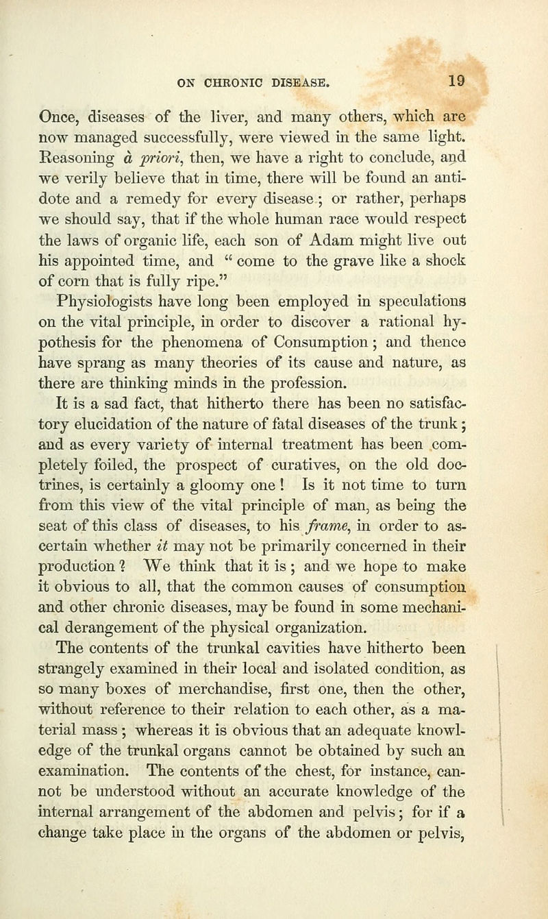 Once, diseases of the liver, and many others, which are now managed successfully, were viewed in the same light. Reasoning a prim-i, then, we have a right to conclude, and we verily believe that in time, there will be found an anti- dote and a remedy for every disease; or rather, perhaps we should say, that if the whole human race would respect the laws of organic life, each son of Adam might live out his appointed time, and  come to the grave like a shock of corn that is fully ripe. Physiologists have long been employed in speculations on the vital principle, in order to discover a rational hy- pothesis for the phenomena of Consumption; and thence have sprang as many theories of its cause and nature, as there are thinking minds in the profession. It is a sad fact, that hitherto there has been no satisfac- tory elucidation of the nature of fatal diseases of the trunk; and as every variety of internal treatment has been com- pletely foiled, the prospect of curatives, on the old doc- trines, is certainly a gloomy one ! Is it not time to turn from this view of the vital principle of man, as being the seat of this class of diseases, to his frame, in order to as- certain whether it may not be primarily concerned in their production 1 We think that it is ; and we hope to make it obvious to all, that the common causes of consumption and other chronic diseases, may be found in some mechani- cal derangement of the physical organization. The contents of the trimkal cavities have hitherto been strangely examined in their local and isolated condition, as so many boxes of merchandise, first one, then the other, without reference to their relation to each other, as a ma- terial mass ; whereas it is obvious that an adequate knowl- edge of the trunkal organs cannot be obtained by such an examination. The contents of the chest, for mstance, can- not be understood without an accurate knowledge of the internal arrangement of the abdomen and pelvis; for if a change take place in the organs of the abdomen or pelvis,