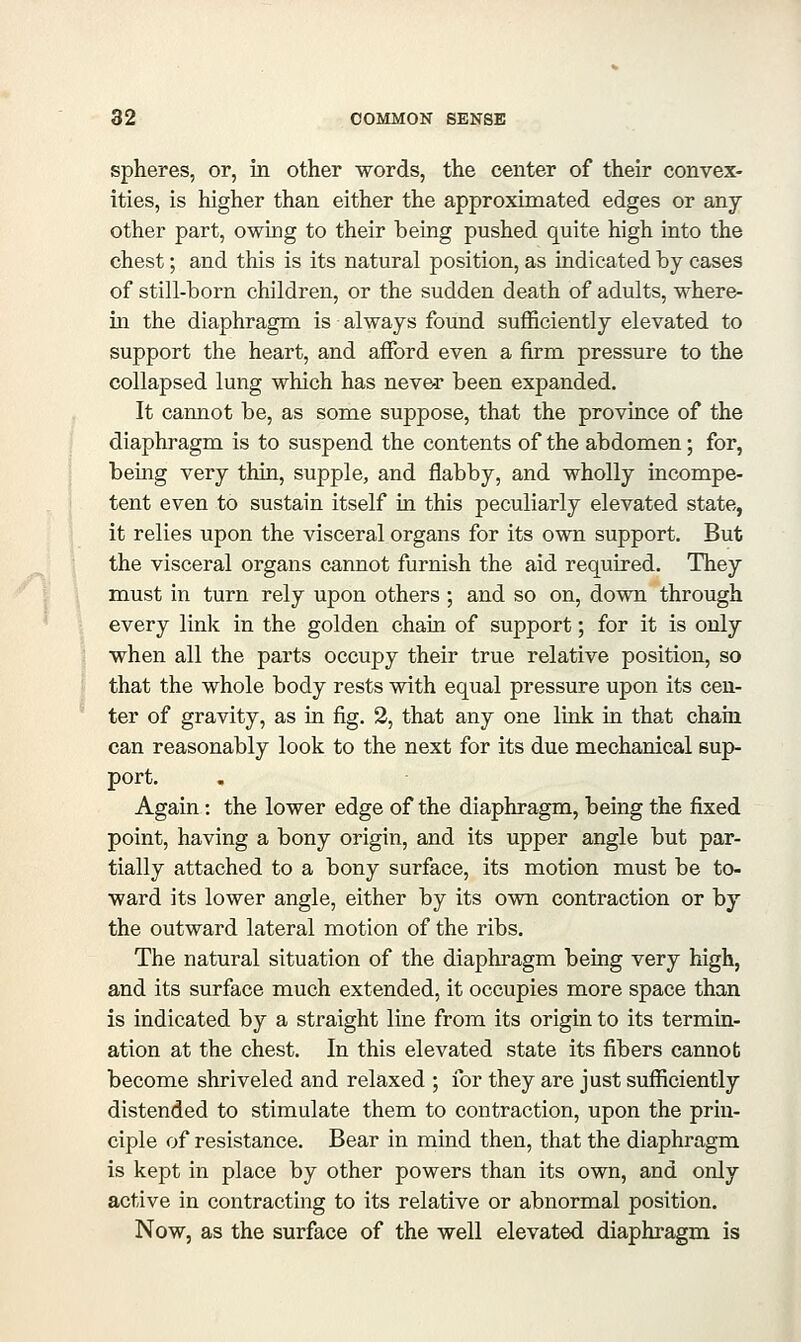 spheres, or, in other words, the center of their convex- ities, is higher than either the approximated edges or any other part, owing to their being pushed quite high into the chest; and this is its natural position, as indicated by cases of still-born children, or the sudden death of adults, where- in the diaphragm is always found sufficiently elevated to support the heart, and affi)rd even a firm pressure to the collapsed lung which has never been expanded. It cannot be, as some suppose, that the province of the diaphragm is to suspend the contents of the abdomen; for, being very thin, supple, and flabby, and wholly incompe- tent even to sustain itself in this peculiarly elevated state, it relies upon the visceral organs for its own support. But the visceral organs cannot furnish the aid required. They must in turn rely upon others ; and so on, down through every link in the golden chain of support; for it is only when all the parts occupy their true relative position, so that the whole body rests with equal pressure upon its cen- ter of gravity, as in fig. 2, that any one link in that chain can reasonably look to the next for its due mechanical sup- port. Again: the lower edge of the diaphragm, being the fixed point, having a bony origin, and its upper angle but par- tially attached to a bony surface, its motion must be to- ward its lower angle, either by its own contraction or by the outward lateral motion of the ribs. The natural situation of the diaphragm being very high, and its surface much extended, it occupies more space than is indicated by a straight line from its origin to its termin- ation at the chest. In this elevated state its fibers cannot become shriveled and relaxed ; for they are just sufficiently distended to stimulate them to contraction, upon the prin- ciple of resistance. Bear in mind then, that the diaphragm is kept in place by other powers than its own, and only active in contracting to its relative or abnormal position. Now, as the surface of the well elevated diaphragm is