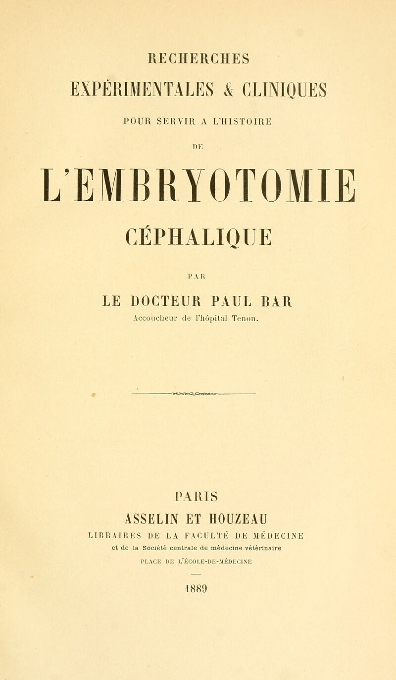 EXPÉRIMENTALES & CLINIQUES POUR SERVIR A L'HISTOIRE DE L'EMBRYOTOMIE CÉPHALIQUE PAR LE DOCTEUR PAUL BAR Accoucheur de l'hôpital Tenon. PARIS ASSELÏN ET HOUZEAU LIBRAIRES DE LA FACULTÉ DE MÉDECINE et de la Société centrale de médecine vétérinaire PLACE DE l'ÉCOLE-DE-MÉDECI.\E 1889