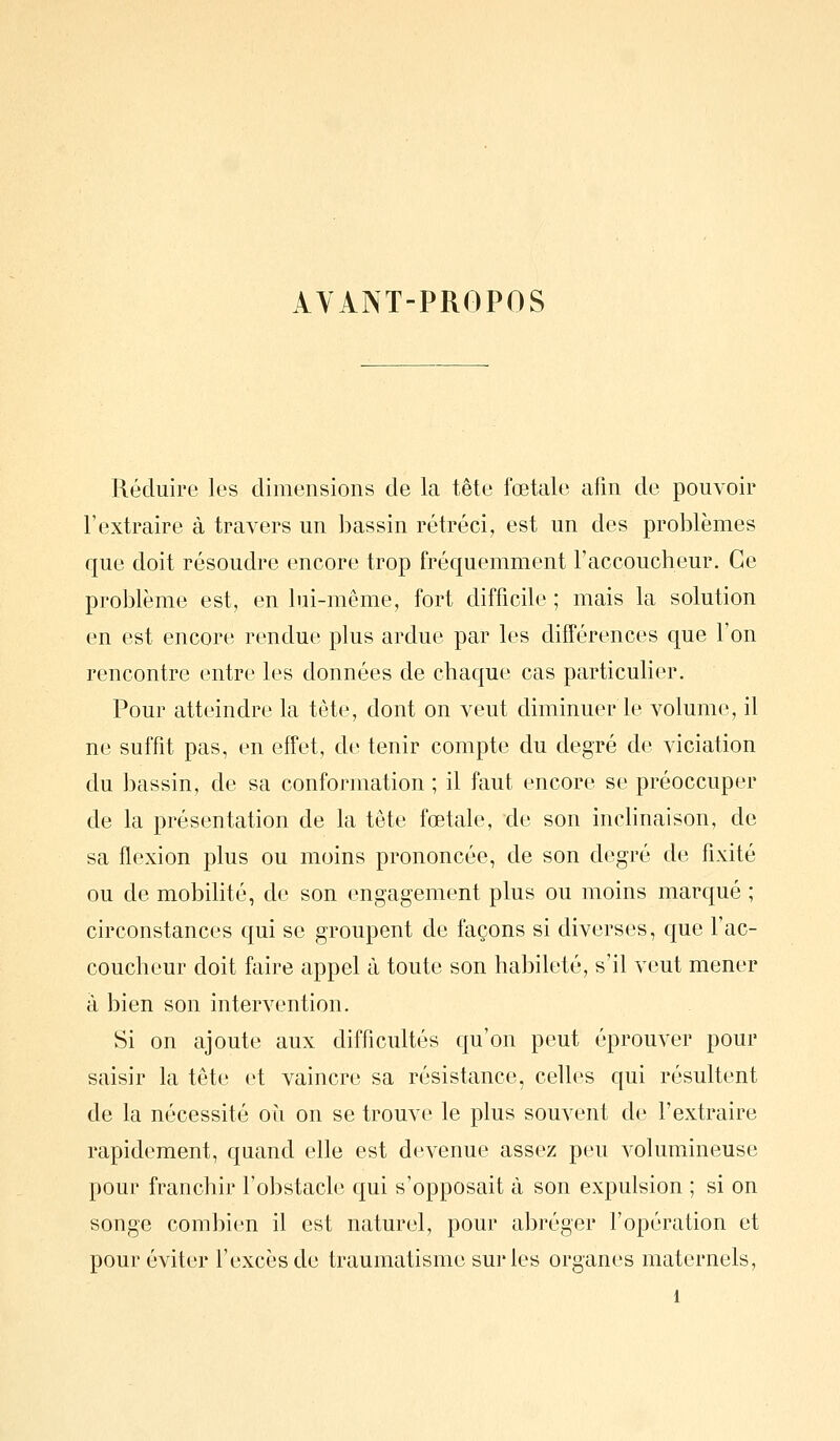 AYANT-PROPOS Réduire les dimensions de la tête fœtale afin de pouvoir l'extraire à travers un bassin rétréci, est un des problèmes que doit résoudre encore trop fréquemment l'accoucheur. Ce problème est, en lui-même, fort difficile ; mais la solution en est encore rendue plus ardue par les différences que l'on rencontre entre les données de chaque cas particulier. Pour atteindre la tête, dont on veut diminuer le volume, il ne suffit pas, en effet, de tenir compte du degré de viciation du bassin, de sa conformation ; il faut encore se préoccuper de la présentation de la tête fœtale, de son inchnaison, de sa flexion plus ou moins prononcée, de son degré de fixité ou de mobihté, de son engagement plus ou moins marqué ; circonstances qui se groupent de façons si diverses, que l'ac- coucheur doit faire appel à toute son habileté, s'il veut mener à bien son intervention. Si on ajoute aux difficultés qu'on peut éprouver pour saisir la tête et vaincre sa résistance, celles qui résultent de la nécessité où on se trouve le plus souvent de l'extraire rapidement, quand elle est devenue assez peu volumineuse pour franchir l'obstacle qui s'opposait à son expulsion ; si on songe combien il est naturel, pour abréger l'opération et pour éviter l'excès de traumatisme sur les organes maternels,