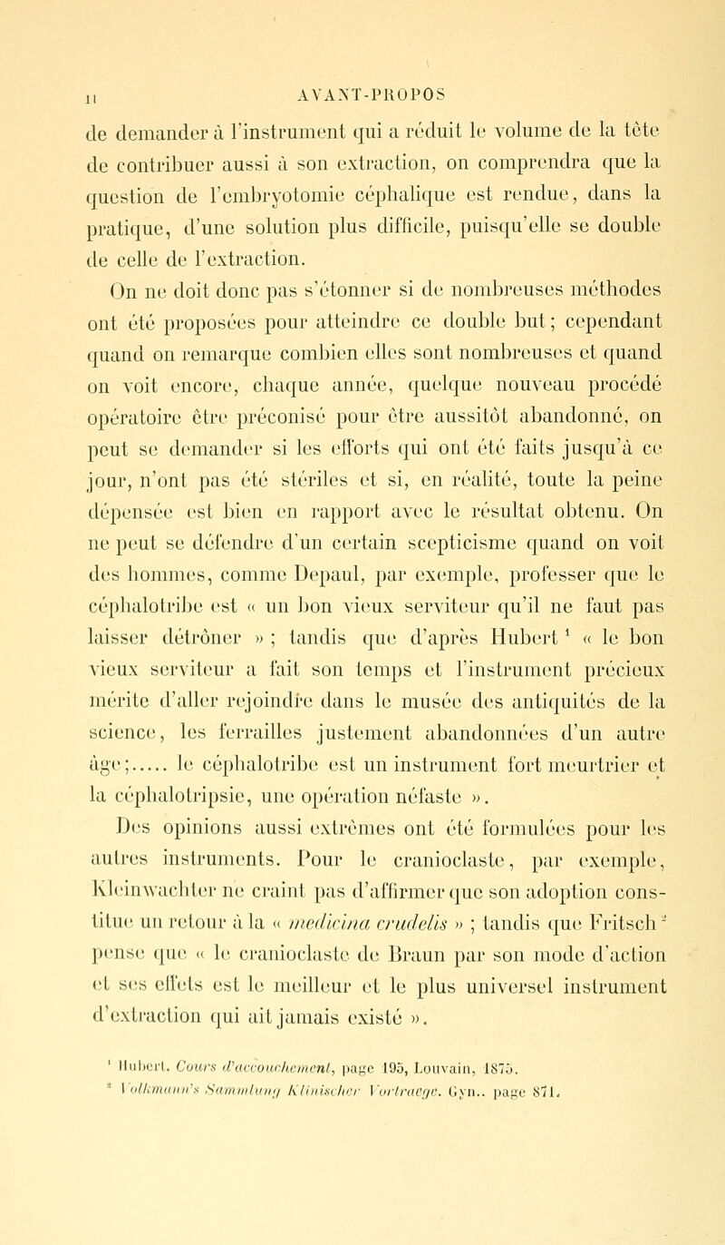 de demander à l'instrument qui a réduit le volume de la tête de contribuer aussi à son extraction, on comprendra c|ue la question de l'embryotomie céphalique est rendue, dans la pratique, d'une solution plus difficile, puisqu'elle se double de celle de l'extraction. On ne doit donc pas s'étonner si de nombreuses méthodes ont été proposées pour atteindre ce double but ; cependant quand on remarque combien elles sont nombreuses et cjuand on voit encore, chaque année, quelque nouveau procédé opératoire être préconisé pour être aussitôt abandonné, on peut se demander si les efforts qui ont été faits jusqu'à ce jour, n'ont pas été stériles et si, en réahté, toute la peine dépensée est bien en rapport avec le résultat obtenu. On ne peut se défendre d'un certain scepticisme quand on voit des hommes, comme Depaul, par exemple, professer cjue le céphalotribe est « un bon vieux serviteur qu'il ne faut pas laisser détrôner » ; tandis que d'après Hubert ^ « le bon vieux serviteur a fait son temps et l'instrument précieux mérite d'aller rejoindre dans le musée des antiquités de la science, les ferrailles justement abandonnées d'un autre âge ; le céphalotribe est un instrument fort meurtrier et la céphalotripsie, une opération néfaste ». Des opinions aussi extrêmes ont été formulées pour les autres instruments. Pour le cranioclaste, par exemple, Kleinwachter ne craint pas d'affirmer que son adoption cons- titue un retour à la <( medicina cnidells » ; tandis que Fritsch ■ pense que (( le cranioclaste de Braun par son mode d'action et ses effets est le meilleur et le plus universel instrument d'extraction qui ait jamais existé ». ' Ikibcrl. Cours d'accouehcmcnl, page 195, Loiivain, 1875. '' Volkmuun's ,Samvik(n;/ KUrmcher Voiiracge. Gyn.. page SîL