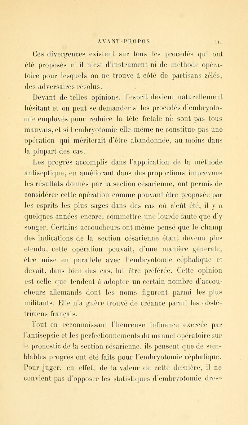 Ces divergences existent sur tous les procédés qui ont été proposés et il n'est d'instrument ni de méthode opéra- toire pour lesquels on ne trouve à côté de partisans zélés, des adversaires résolus. Devant de telles opinions, l'esprit devient naturellement hésitant et on peut se demander si les procédés d'embryoto- mie employés pour réduire la tète fœtale ne sont pas tous mauvais, et si l'embryotomie elle-même ne constitue pas une opération qui mériterait d'être abandonnée, au moins dans la plupart des cas. Les progrès accomplis dans l'application de la méthode antiseptique, en améliorant dans des proportions imprévues les résultats donnés par la section césarienne, ont permis de considérer cette opération comme pouvant être proposée par les esprits les plus sages dans des cas où c'eût été, il y a quelques années encore, commettre une lourde faute que d'y songer. Certains accoucheurs ont même pensé que le champ des indications de la section césarienne étant devenu plus étendu, cette opération pouvait, d'une manière générale, être mise en parallèle avec l'embryotomie céphalique et devait, dans bien des cas, lui être préférée. Cette opinion est celle que tendent à adopter un certain nombre d'accou- cheurs allemands dont les noms figurent parmi les plus militants. Elle n'a guère trouvé de créance parmi les obsté- triciens français. Tout en reconnaissant l'heureuse influence exercée par l'antisepsie et les perfectionnements du manuel opératoire sur le pronostic de la section césarienne, ils pensent que de sem- blables progrès ont été faits pour l'embryotomie céphalique. Pour juger, en efl'et, de la valeur de cette dernière, il ne convient pas d'opposer les statistiques d'embryotomie dres*