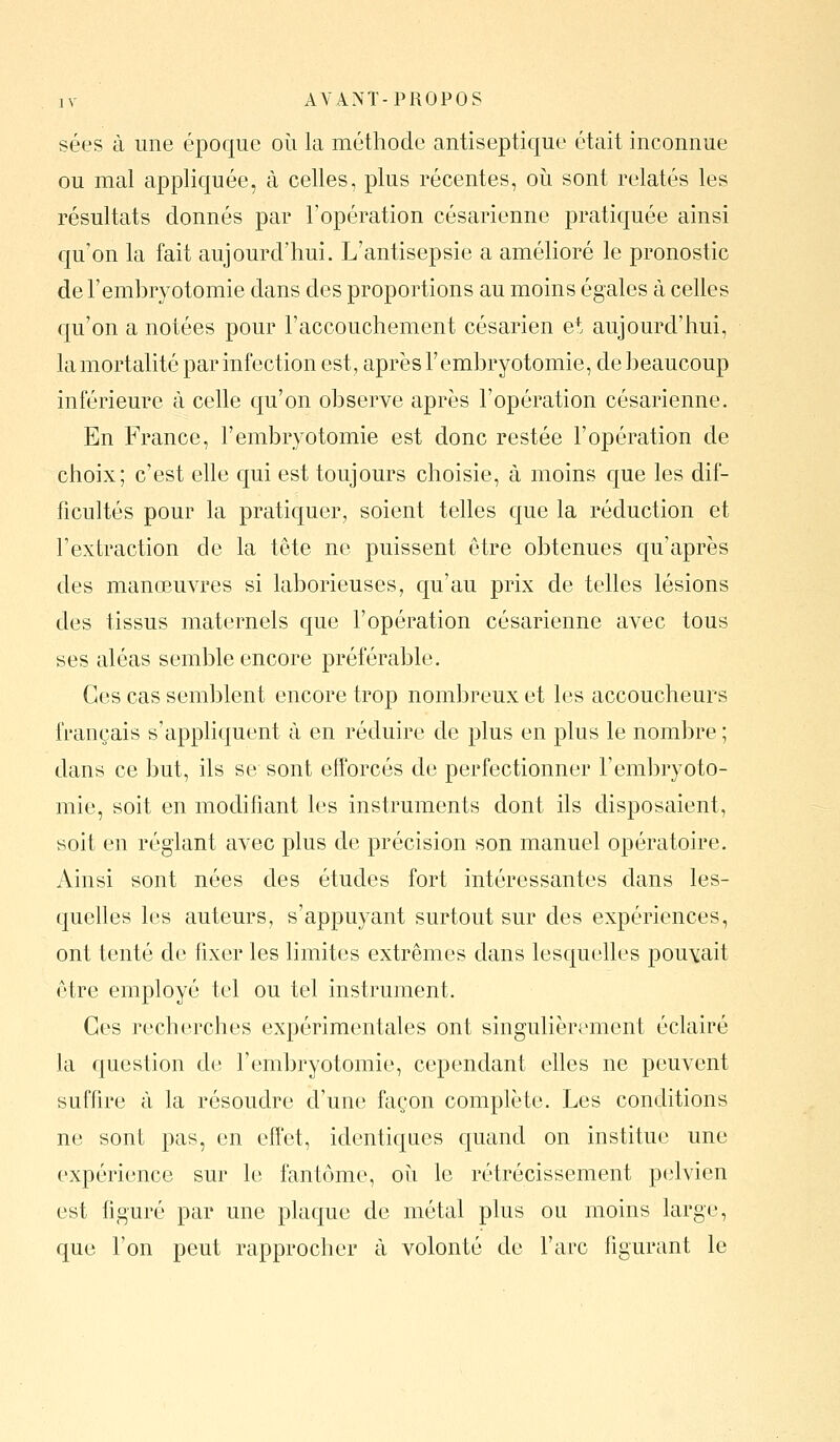 sées à une époque où la méthode antiseptique était inconnue ou mal appliquée, à celles, plus récentes, oii sont relatés les résultats donnés par l'opération césarienne pratiquée ainsi qu'on la fait aujourd'hui. L'antisepsie a amélioré le pronostic del'embryotomie dans des proportions au moins égales à celles qu'on a notées pour l'accouchement césarien et aujourd'hui, la mortalité par infection est, après l'embryotomie, de beaucoup inférieure à celle qu'on observe après l'opération césarienne. En France, l'embryotomie est donc restée l'opération de choix; c'est elle qui est toujours choisie, à moins que les dif- ficultés pour la pratiquer, soient telles que la réduction et l'extraction de la tête ne puissent être obtenues qu'après des manœuvres si laborieuses, qu'au prix de telles lésions des tissus maternels que l'opération césarienne avec tous ses aléas semble encore préférable. Ces cas semblent encore trop nombreux et les accoucheurs français s'appliquent à en réduire de plus en plus le nombre ; dans ce but, ils se sont efforcés de perfectionner l'embryoto- mie, soit en modifiant les instruments dont ils disposaient, soit en réglant avec plus de précision son manuel opératoire. Ainsi sont nées des études fort intéressantes dans les- quelles les auteurs, s'appuyant surtout sur des expériences, ont tenté de fixer les limites extrêmes dans lesquelles pouvait être employé tel ou tel instrument. Ces recherches expérimentales ont singulièrement éclairé la question de l'embryotomie, cependant elles ne peuvent suffire à la résoudre d'une façon complète. Les conditions ne sont pas, en effet, identiques quand on institue une expérience sur le fantôme, où le rétrécissement pelvien est figuré par une plaque de métal plus ou moins large, que l'on peut rapprocher à volonté de l'arc figurant le