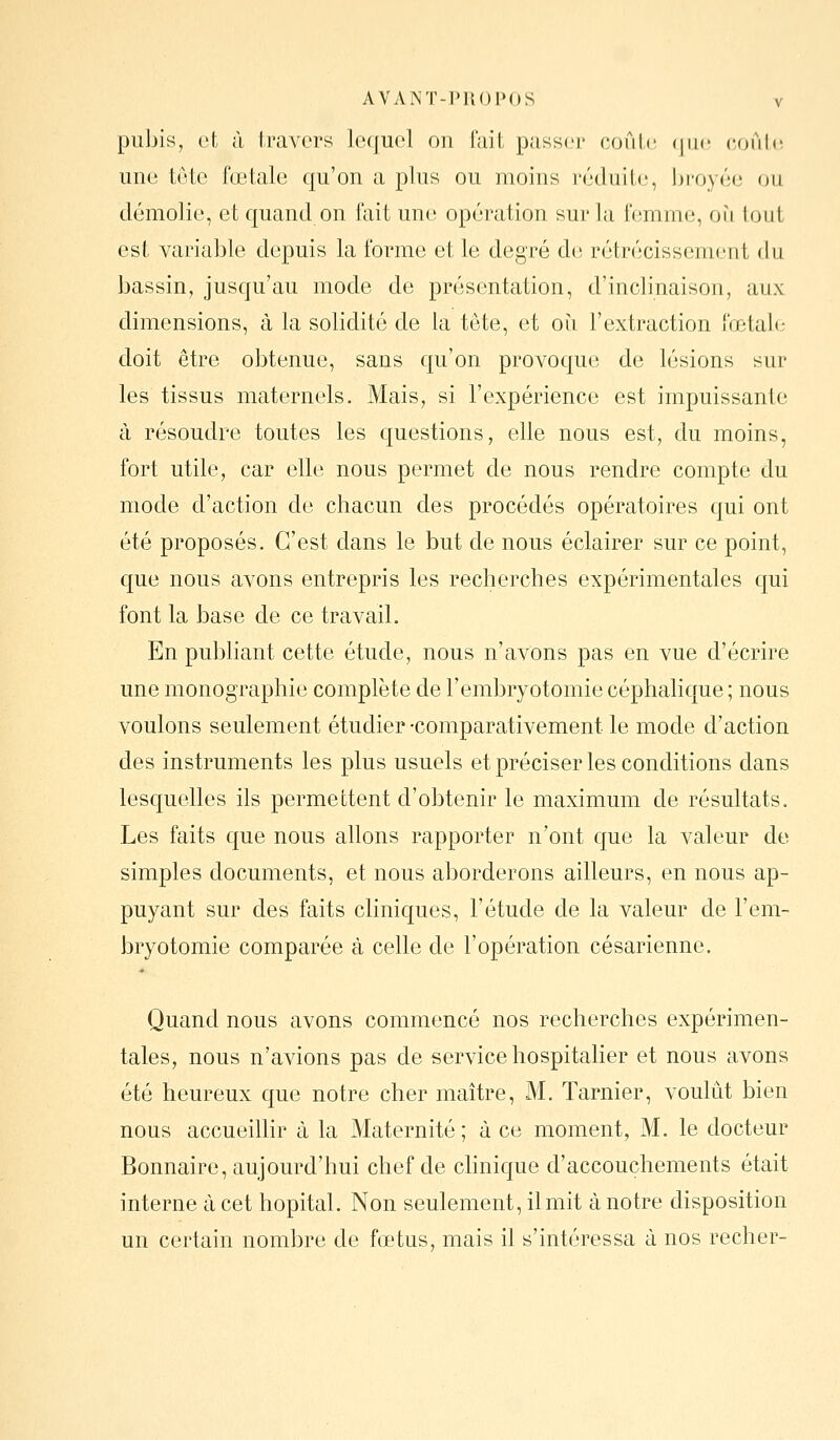 pubis, ot à travers lequel on fait passer coule (juc; (îoûle une tête fœtale qu'on a pins ou moins l'éduilc, !)i'oy(';(i (ju démolie, et quand on l'ait une opération sur la iVîmme, où loiit est variable depuis la forme et le degré de; rétrécissement du bassin, jusqu'au mode de présentation, d'inclinaison, aux dimensions, à la solidité de la tête, et où l'extraction fœtale doit être obtenue, sans qu'on provoque de lésions sur les tissus maternels. Mais, si l'expérience est impuissante à résoudre toutes les questions, elle nous est, du moins, fort utile, car elle nous permet de nous rendre compte du mode d'action de chacun des procédés opératoires qui ont été proposés. C'est dans le but de nous éclairer sur ce point, que nous avons entrepris les recherches expérimentales qui font la base de ce travail. En publiant cette étude, nous n'avons pas en vue d'écrire une monographie complète de l'embryotomie céphalique ; nous voulons seulement étudier -comparativement le mode d'action des instruments les plus usuels et préciser les conditions dans lesquelles ils permettent d'obtenir le maximum de résultats. Les faits que nous allons rapporter n'ont que la valeur de simples documents, et nous aborderons ailleurs, en nous ap- puyant sur des faits cliniques, l'étude de la valeur de l'em- bryotomie comparée à celle de l'opération césarienne. Quand nous avons commencé nos recherches expérimen- tales, nous n'avions pas de service hospitalier et nous avons été heureux que notre cher maître, M. Tarnier, voulût bien nous accueillir à la Maternité ; à ce moment, M. le docteur Bonnaire, aujourd'hui chef de chnique d'accouchements était interne à cet hôpital. Non seulement, il mit à notre disposition un certain nombre de fœtus, mais il s'intéressa à nos recher-