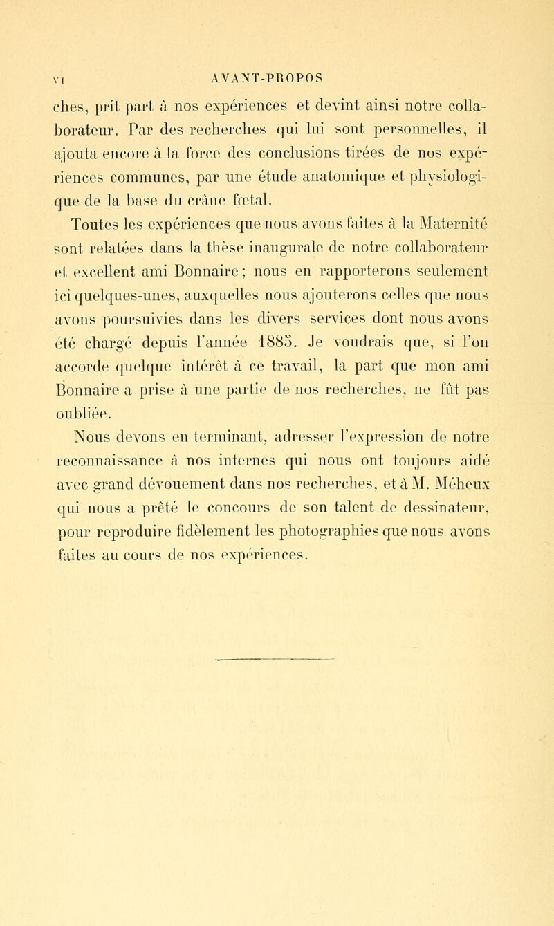 ches, prit part à nos expériences et devint ainsi notre colla- borateur. Par des recherches qui lui sont personnelles, il ajouta encore à la force des conclusions tirées de nos expé- riences communes, par une étude anatomique et physiologi- que de la base du crâne fœtal. Toutes les expériences que nous avons faites à la Maternité sont relatées dans la thèse inaugurale de notre collaborateur et excellent ami Bonnaire ; nous en rapporterons seulement ici quelques-unes, auxquelles nous ajouterons celles que nous avons poursuivies dans les divers services dont nous avons été chargé depuis l'année 1885. Je voudrais que, si l'on accorde quelque intérêt à ce travail, la part que mon ami Bonnaire a prise à une partie de nos recherches, ne fût pas oubliée. Nous devons en terminant, adresser l'expression de notre reconnaissance à nos internes qui nous ont toujours aidé avec grand dévouement dans nos recherches, et à M. Méheux qui nous a prêté le concours de son talent de dessinateur, pour reproduire fidèlement les photographies que nous avons faites au cours de nos expériences.