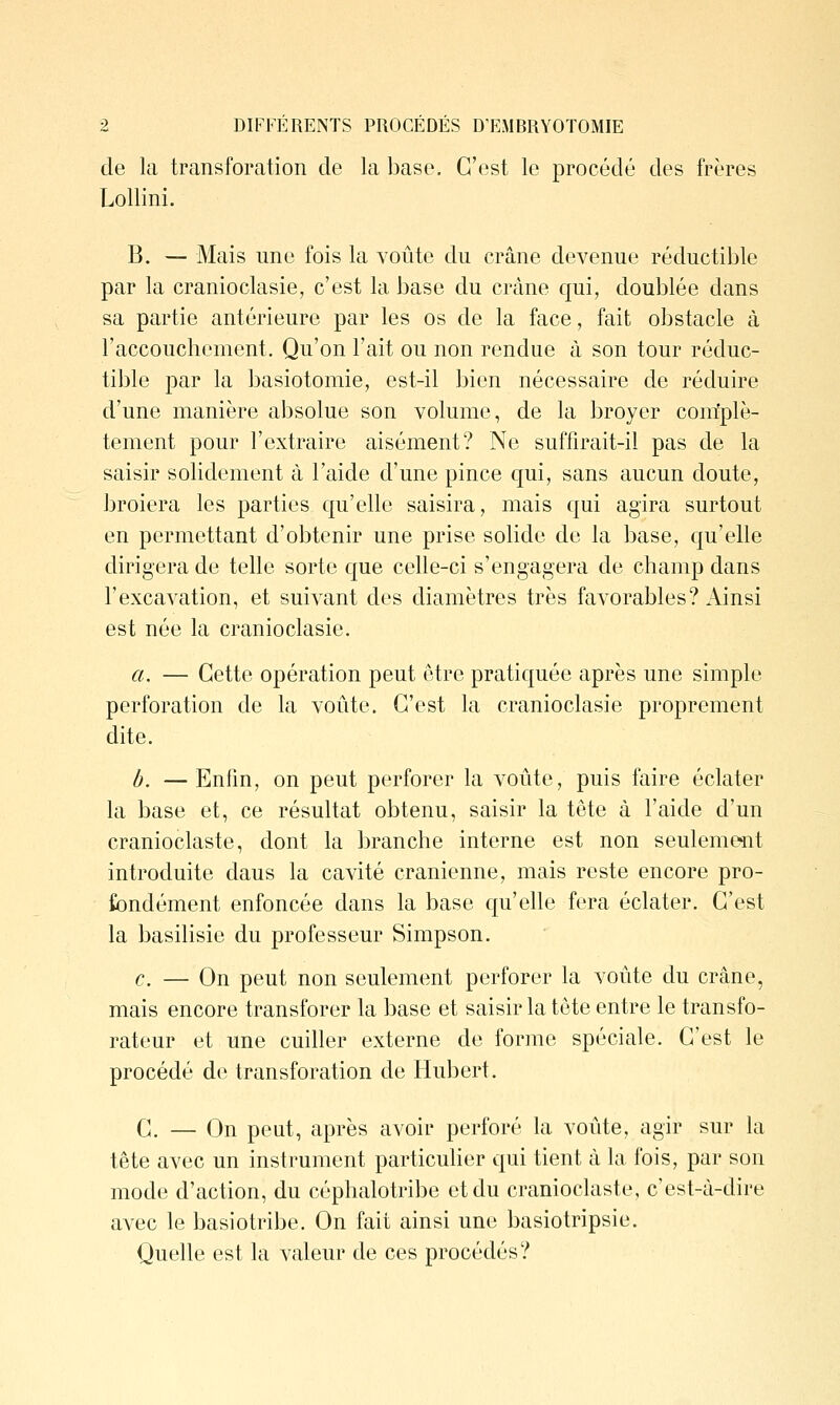 de la transforation de la base. C'est le procédé des frères Lollini. B. — Mais une fois la voûte du crâne devenue réductible par la cranioclasie, c'est la base du crâne qui, doublée dans sa partie antérieure par les os de la face, fait obstacle à l'accouchement. Qu'on l'ait ou non rendue à son tour réduc- tible par la basiotomie, est-il bien nécessaire de réduire d'une manière absolue son volume, de la broyer com'plè- tement pour l'extraire aisément? Ne suffirait-il pas de la saisir solidement à l'aide d'une pince qui, sans aucun doute, broiera les parties qu'elle saisira, mais qui agira surtout en permettant d'obtenir une prise solide de la base, qu'elle dirigera de telle sorte que celle-ci s'engagera de champ dans l'excavation, et suivant des diamètres très favorables? Ainsi est née la cranioclasie. a. — Cette opération peut être pratic[uée après une simple perforation de la voûte. C'est la cranioclasie proprement dite. ô. —Enfm, on peut perforer la voûte, puis faire éclater la base et, ce résultat obtenu, saisir la tête à l'aide d'un cranioclaste, dont la branche interne est non seulement introduite dans la cavité crânienne, mais reste encore pro- fondément enfoncée dans la base qu'elle fera éclater. C'est la basilisie du professeur Simpson. c. — On peut non seulement perforer la voûte du crâne, mais encore transforer la base et saisir la tète entre le transfo- rateur et une cuiller externe de forme spéciale. C'est le procédé de transforation de Hubert. C. — On peut, après avoii^ perforé la voûte, agir sur la tête avec un instrument particulier qui tient à la fois, par son mode d'action, du céphalotribe et du cranioclaste, c'est-à-dire avec le basiotribe. On fait ainsi une basiotripsie. Quelle est la valeur de ces procédés?