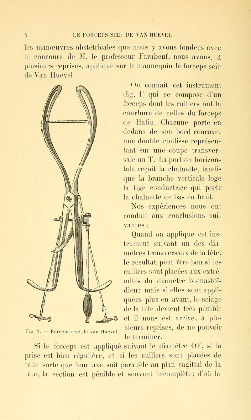 LE FORCEPS-SCIE DE VAN HUEVEL les manœuvres obstétricales que nous y avons fondées avec le concours de M. le professeur Farabeuf, nous avons, à plusieurs reprises, appliqué sur le mannequin le forceps-scie de Van Huevel. On connaît cet instrument (fig. i) qui se compose d'un forceps dont les cuillers ont la courbure de celles du forceps de Hatin. Chacune porte en dedans de son bord concave, une double coulisse représen- tant sur une coupe transver- sale un T. La portion horizon- tale reçoit la chaînette, tandis que la branche verticale loge la tige conductrice qui porte la chaînette de bas en haut. Nos expériences nous ont conduit aux conclusions sui- vantes : Quand on applique cet ins- trument suivant un des dia- mètres transversaux de la tête, le résultat peut être bon si les cuillers sont placées aux extré- mités du diamètre bi-mastoï- dien ; mais si elles sont appli- quées plus en avant, le sciage de la tête devient très pénible et il nous est arrivé, à plu- sieurs reprises, de ne pouvoir le terminer. Si le forceps est appliqué suivant le diamètre OF, si la prise est bien régulière, et si les cuillers sont placées de telle sorte que leur axe soit parallèle au plan sagittal de la tête, la section est pénible et souvent incomplète; d'où la Fi g. 1. — Forceps-scie de van Huevel.