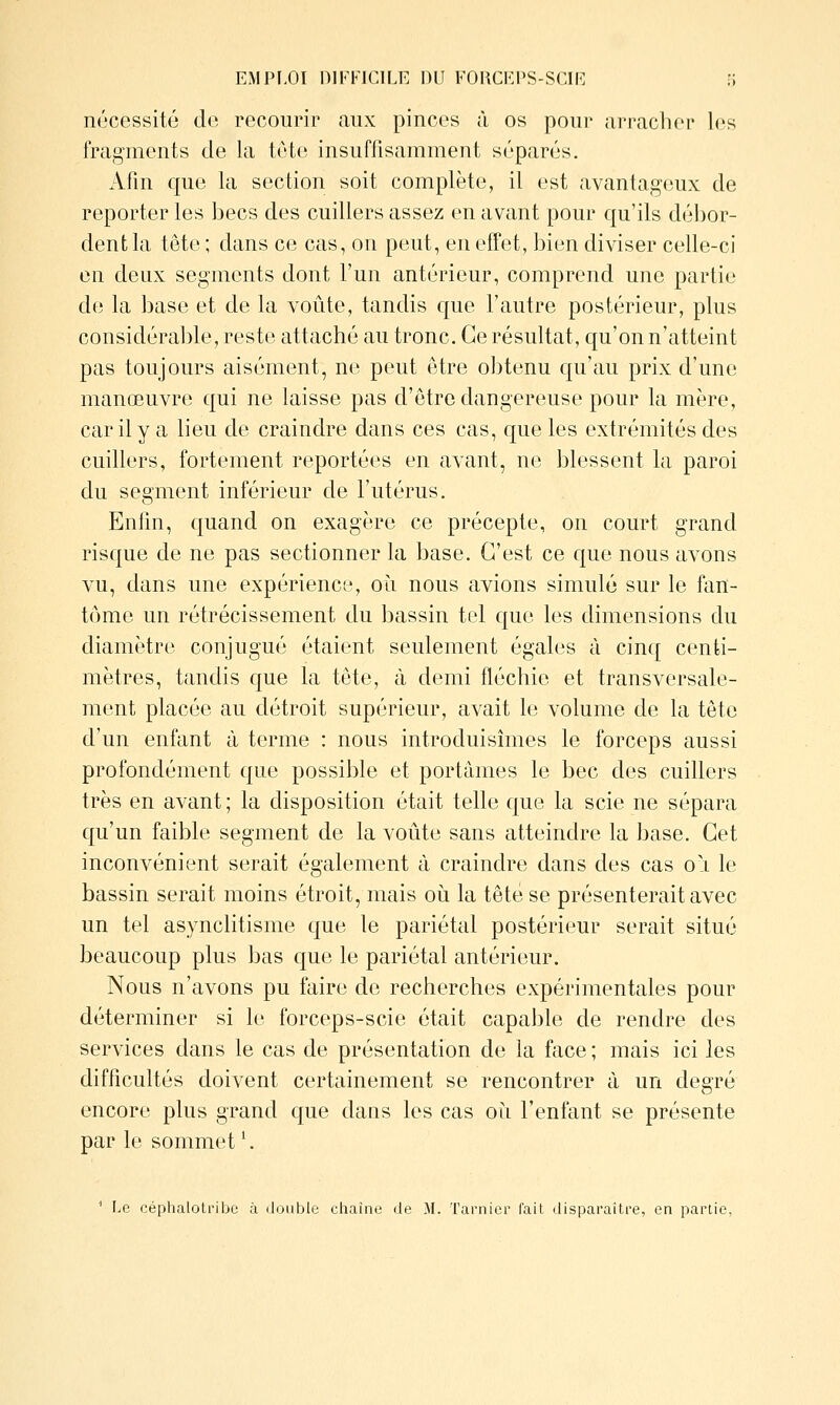 EMPF,Oï DIFFICILE DU FOUCFI'S-SCIE ]\ nécessité de recourir aux pinces à os pour arracher les fragments de la tête insuffisamment séparés. Afin que la section soit complète, il est avantageux de reporter les becs des cuillers assez en avant pour qu'ils débor- dent la tête ; dans ce cas, on peut, en effet, bien diviser celle-ci en deux segments dont l'un antérieur, comprend une partie de la base et de la voûte, tandis que l'autre postérieur, plus considérable, reste attaché au tronc. Ce résultat, qu'on n'atteint pas toujours aisément, ne peut être obtenu qu'au prix d'une manœuvre qui ne laisse pas d'être dangereuse pour la mère, car il y a lieu de craindre dans ces cas, que les extrémités des cuillers, fortement reportées en avant, ne blessent la paroi du segment inférieur de l'utérus, Enfm, quand on exagère ce précepte, on court grand risque de ne pas sectionner la base. C'est ce que nous avons vu, dans une expérience, oîi nous avions simulé sur le fan- tôme un rétrécissement du bassin tel que les dimensions du diamètre conjugué étaient seulement égales à cinq centi- mètres, tandis que la tôte, à demi fléchie et transversale- ment placée au détroit supérieur, avait le volume de la tête d'un enfant à terme : nous introduisîmes le forceps aussi profondément que possible et portâmes le bec des cuillers très en avant; la disposition était telle que la scie ne sépara qu'un faible segment de la voûte sans atteindre la base. Cet inconvénient serait également à craindre dans des cas oi le bassin serait moins étroit, mais oii la tête se présenterait avec un tel asynclitisme que le pariétal postérieur serait situé beaucoup plus bas que le pariétal antérieur. Nous n'avons pu faire de recherches expérimentales pour déterminer si le forceps-scie était capable de rendre des services dans le cas de présentation de la face ; mais ici les difficultés doivent certainement se rencontrer à un degré encore plus grand que dans les cas oii l'enfant se présente par le sommet'. ^ Le céphalotribe à double chaîne de M. Tarnier l'ait disparaître, en partie,