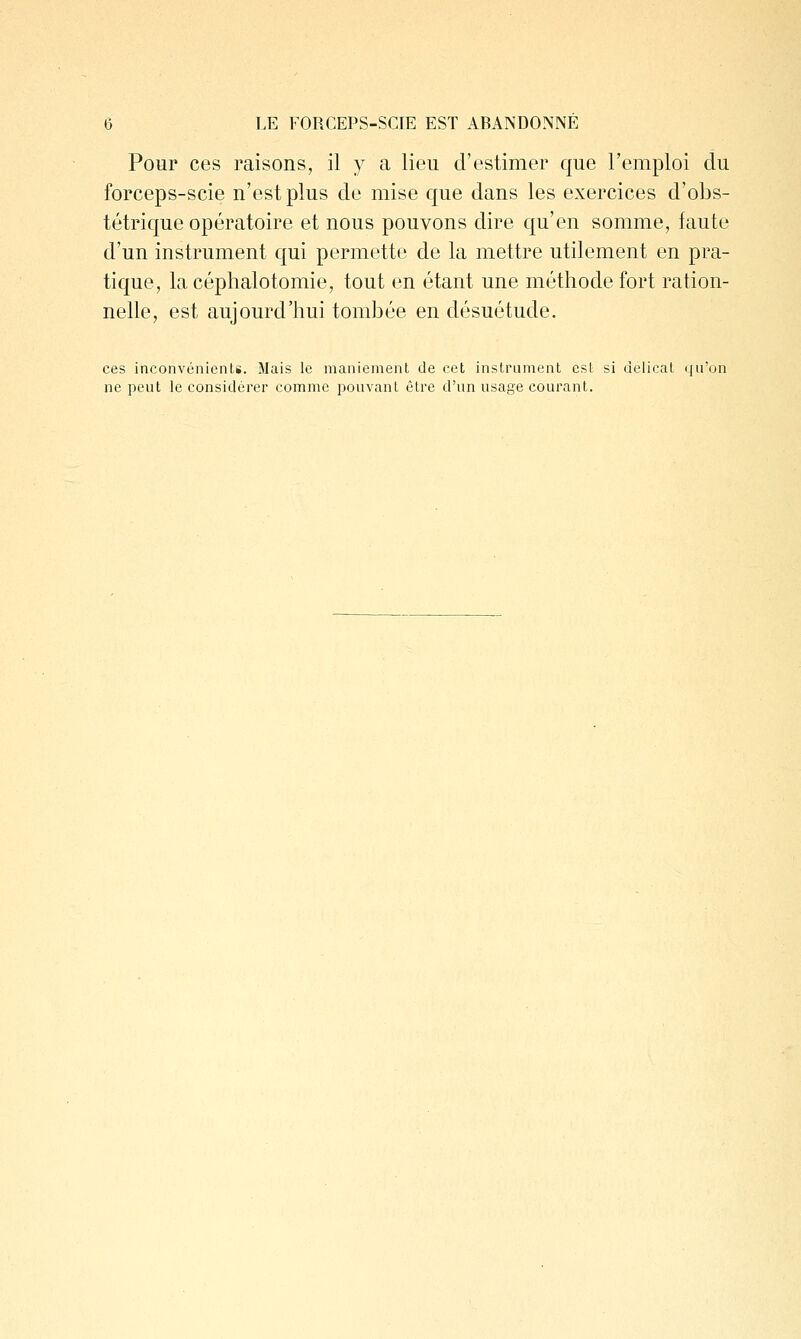 Pour ces raisons, il y a lieu d'estimer que l'emploi du forceps-scie n'est plus de mise que dans les exercices d'obs- tétrique opératoire et nous pouvons dire qu'en somme, faute d'un instrument qui permette de la mettre utilement en pra- tique, la céphalotomie, tout en étant une méthode fort ration- nelle, est aujourd'hui tombée en désuétude. ces inconvénieiiLi. Mais le maniement de cet instrument est si délicat qu'on ne peut le considérer comme pouvant être d'un usage courant.