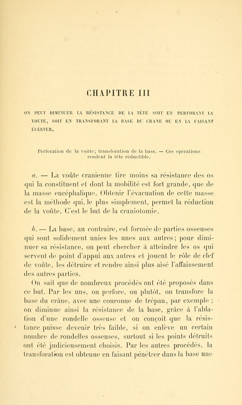 ON PEUT DIMINUER LA RESISTANCE DE LA TÈTE SOIT EN PERFORANT LA VOUTE, SOIT EN TRANSFORANT LA RASE DU CRANE OU EN LA FAISANT ÉCLATER. Perforation de la voûte; Iransforation de la base. — Ces opérations rendent la tète réductible. a. — La Ajoute crânienne tire moins sa résistance des os qui la constituent et dont la mobilité est fort grande, que de la masse encéphalique. Obtenir l'évacuation de cette masse est la méthode qui, le plus simplement, permet la réduction de la voûte. C'est le but de la craniotomie. h. — La base, au contraire, est formée de parties osseuses qui sont solidement unies les unes aux autres ; pour dimi- nuer sa résistance, on peut chercher à atteindre les os qui servent de point d'appui aux autres et jouent le rôle de clef de voûte, les détruire et rendre ainsi pins aisé l'affaissement des autres parties. On sait que de nombreux procédés ont été proposés dans ce but. Par les uns, on perfore, ou plutôt, on transfore la base du crâne, avec une couronne de trépan, par exemple ; on diminue ainsi la résistance de la base, grâce à l'abla- tion d'une rondelle osseuse et on conçoit que la résis- tance puisse devenir très faible, si on enlève un certain nombre de rondelles osseuses, surtout si les points détruits ont été judicieusement choisis. Par les autres procédés, la transforatifon est obtenue en faisant pénétrer dans la base une