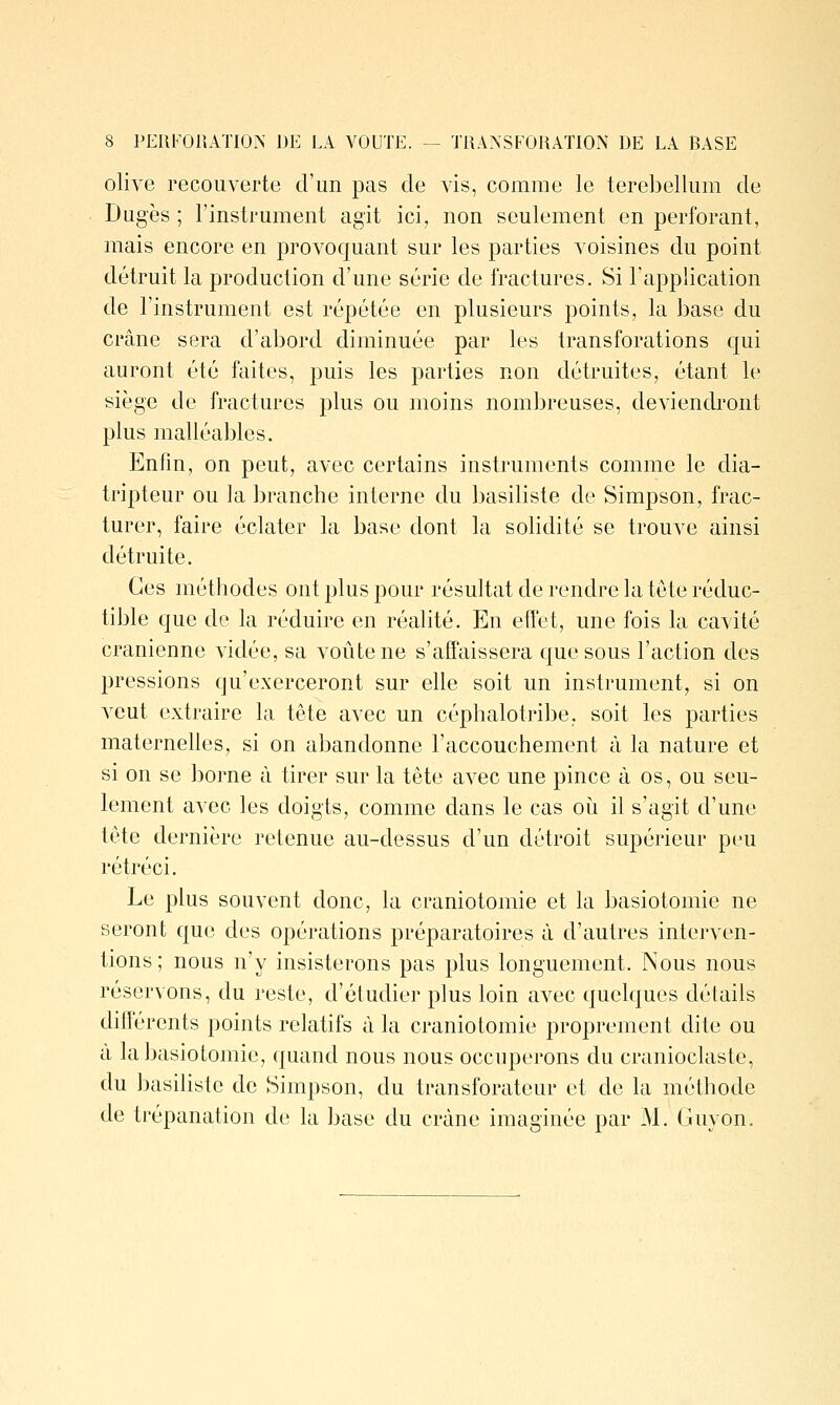 olive recouverte d'un pas de vis, comme le terebellum de Dugès ; l'instrument agit ici, non seulement en perforant, mais encore en provoquant sur les parties voisines du point détruit la production d'une série de fractures. Si l'application de l'instrument est répétée en plusieurs points, la base du crâne sera d'abord diminuée par les transforations qui auront été faites, puis les parties non détruites, étant le siège de fractures plus ou moins nombreuses, deviencbont plus malléables. Enfin, on peut, avec certains instruments comme le dia- tripteur ou la branche interne du basiliste de Simpson, frac- turer, faire éclater la base dont la solidité se trouve ainsi détruite. Ces méthodes ont plus pour résultat de rendre la tête réduc- tible que de la réduire en réalité. En effet, une fois la cavité crânienne vidée, sa voûte ne s'affaissera que sous l'action des pressions qu'exerceront sur elle soit un instrument, si on veut extraire la tête avec un céphalotribe. soit les parties maternelles, si on abandonne l'accouchement à la nature et si on se borne à tirer sur la tête avec une pince à os, ou seu- lement avec les doigts, comme dans le cas oii il s'agit d'une tête dernière retenue au-dessus d'un détroit supérieur peu rétréci. Le plus souvent donc, la craniotomie et la basiotomie ne seront que des opérations préparatoires à d'autres interven- tions; nous n'y insisterons pas plus longuement. Nous nous réservons, du reste, d'étudier plus loin avec quelques détails différents points relatifs à la craniotomie proprement dite ou à la basiotomie, quand nous nous occuperons du cranioclaste, du basiliste de Simpson, du transforateur et de la méthode de trépanation de la base du crâne imaginée par M. Guyon.