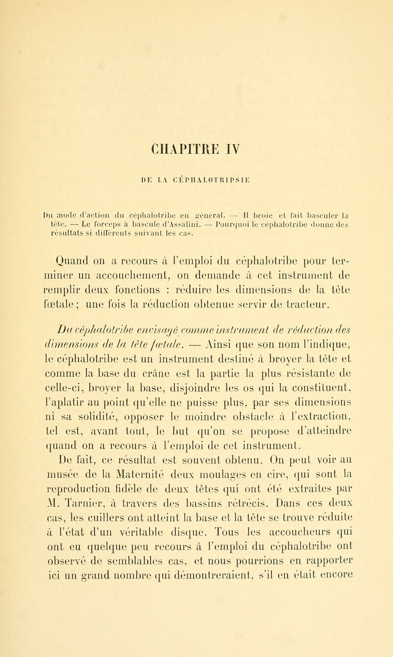 DE LA CEPIlALOrUlPSIE Du mode d'action du céphalolribc en ^^^énéral. — Il broie cL lait basculer la tète. — Le forceps à bascule d'Assalini. — Poun[uoi le cèphalotribe donne des résultats si dilTcrents suivant les cas. Quand on a recours à l'emploi du cèphalotribe pour ter- miner un accouchement, on demande à cet instrument de remplir deux fonctions : réduire les dimensions de la tête fœtale; une fois la réduction obtenue servir de tracteur. Du cèphalotribe encisarjé comme instrument de réduction des dimensions de la tête fœtale. — Ainsi que son nom l'indique, le cèphalotribe est un instrument destiné à broyer la tète et comme la base du crâne est la partie la plus résistante de celle-ci, broyer la base, disjoindre les os qui la constituent, l'aplatir au point qu'elle ne puisse plus, par ses dimensions ni sa solidité, opposer le moindre obstacle à l'extraction, tel est, avant tout, le but qu'on se propose d'atteindre c[uand on a recours à l'emploi de cet instrument. De fait, ce résultat est souvent obtenu. On peut voir au musée de la Maternité deux moulages en cire, qui sont la reproduction fidèle de deux têtes qui ont été extraites par M. Tarnier, à travers des bassins rétrécis. Dans ces deux cas, les cuillers ont atteint la base et la tôte se trouve réduite à l'état d'un véritable disque. Tous les accoucheurs qui ont eu quelque peu recours à l'emploi du cèphalotribe ont observé de semblables cas, et nous pourrions en rapporter ici un grand nombre qui démontreraient, s'il en était encore