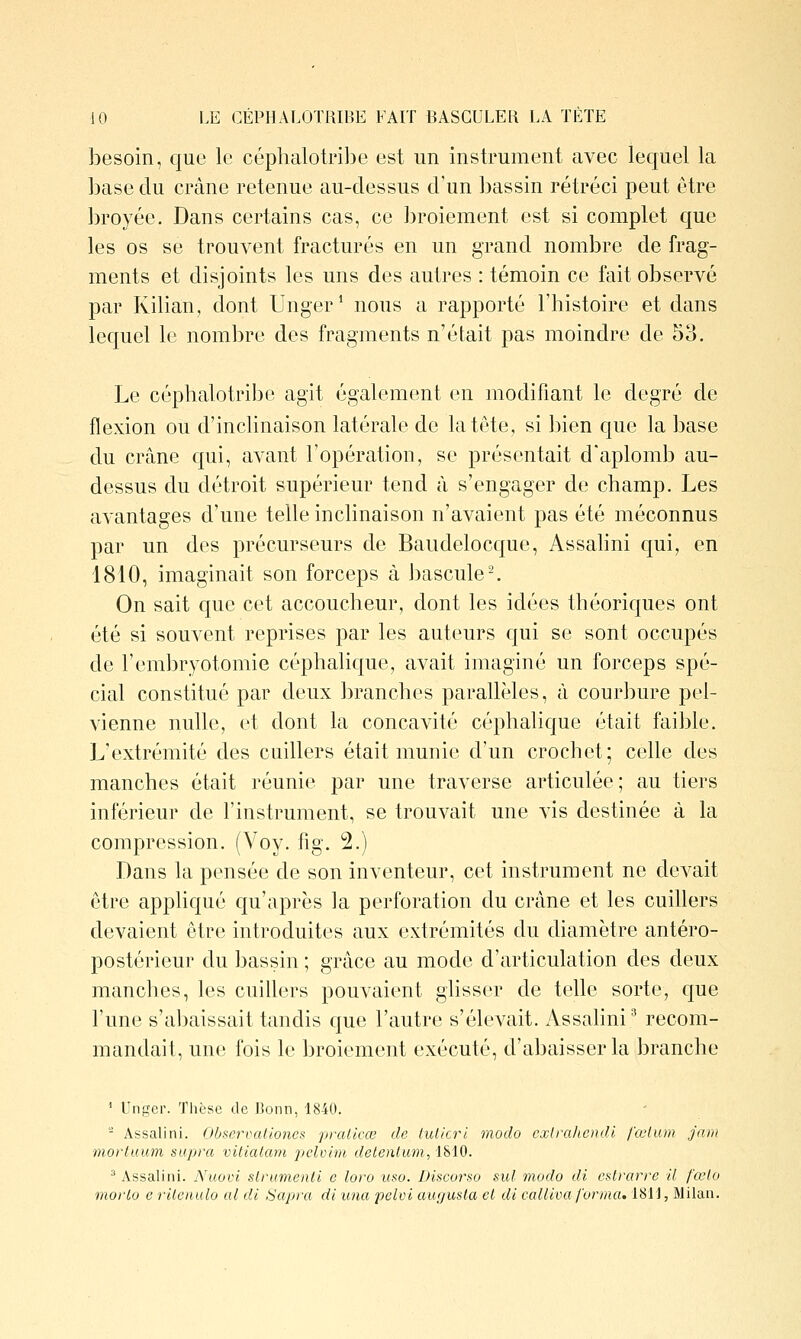 besoin, que le céphalotribe est un instrument avec lequel la base du crâne retenue au-dessus d'un bassin rétréci peut être broyée. Dans certains cas, ce broiement est si complet que les os se trouvent fracturés en un grand nombre de frag- ments et disjoints les uns des autres : témoin ce fait observé par Kilian, dont Unger* nous a rapporté l'histoire et dans lequel le nombre des fragments n'était pas moindre de 53. Le céphalotribe agit également en modifiant le degré de flexion ou d'inclinaison latérale de latcte, si bien c|ue la base du crâne qui, avant l'opération, se présentait d'aplomb au- dessus du détroit supérieur tend à s'engager de champ. Les avantages d'une telle inclinaison n'avaient pas été méconnus par un des précurseurs de Baiidelocque, Assahni qui, en 1810, imaginait son forceps à Jjascule-. On sait que cet accoucheur, dont les idées théoricjues ont été si souvent reprises par les auteurs qui se sont occupés de l'embryotomie céphalique, avait imaginé un forceps spé- cial constitué par deux branches parallèles, à courbure pel- vienne nulle, et dont la concavité céphalicjue était faible. L'extrémité des cuillers était munie d'un crochet; celle des manches était réunie par une traverse articulée ; au tiers inférieur de l'instrument, se trouvait une vis destinée à la compression. (Voy. fig. 2.) Dans la pensée de son inventeur, cet instrument ne devait être appliqué qu'après la perforation du crâne et les cuihers devaient être introduites aux extrémités du diamètre antéro- postérieur du bassin ; grâce au mode d'articulation des deux manches, les cuillers pouvaient glisser de telle sorte, que l'une s'abaissait tandis que l'autre s'élevait. Assahni^ recom- mandait, une fois le broiement exécuté, d'abaisser la branche ' Unger. Thèse de Bonn, 1840. - Assalini. Observaliones pralicœ de lulicrl modo cxU'ahcndl fœlum Jaiii moiiuum supra vitialam pclvim detentum, 1810. ^ Assalini. Nuovi slrumenli e loro uso. Discorso sul modo di eslrarre il fœlo morLu e rUeiiulo al dl Sapra di vna pclvi augusla cl di colliva forma. 1811, Milan.