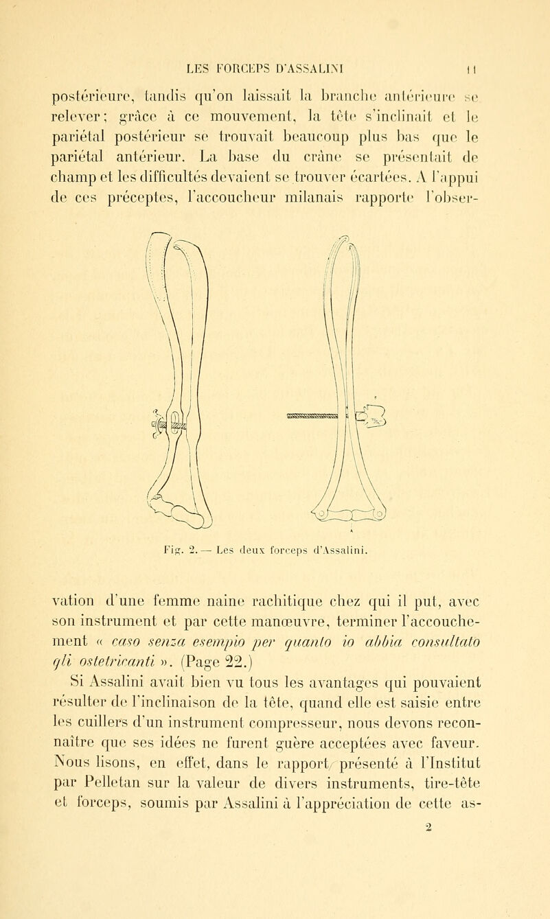 postérieure, tandis qu'on laissait la braucli(3 aiiltM-icnrc se relever; grâce à ce mouvement, la tête s'inclinait et lii pariétal postérieur se trouvait beaucoup plus bas que le pariétal antérieur. La base du crâne se présentait de champ et les difficultés devaient se trouver écartées. A l'appui de ces préceptes, l'accoucheur milanais rapporte l'obser- Fiff. 2.— Les deux forceps cl'Assalini. vation d'une femme naine rachitique chez qui il put, avec son instrument et par cette manœuvre, terminer l'accouche- ment « CMHO senza esempio per qiianlo io aùùia consultato gli ostetrkanti ». (Page 22.) Si Assalini avait bien vu tous les avantages qui pouvaient résulter de l'inclinaison de la tête, quand elle est saisie entre les cuillers d'un instrument compresseur, nous devons recon- naître c{ue ses idées ne furent guère acceptées avec faveur. Nous lisons, en effet, dans le rapport présenté à l'Institut par Pelletan sur la valeur de divers instruments, tire-tête et forceps, soumis par Assalini à l'appréciation de cette as- 2