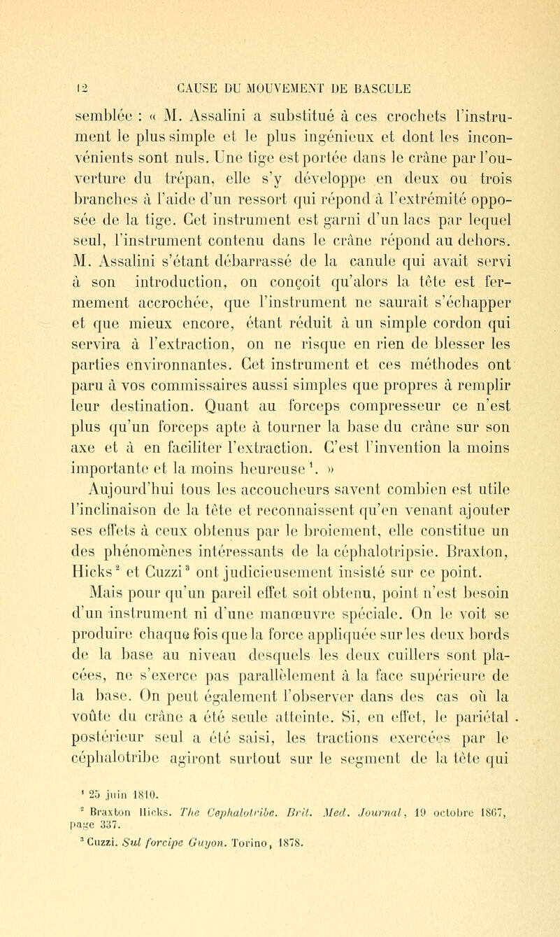 semblée : « M. Assalini a substitué à ces crochets l'instru- ment le plus simple et le plus ingénieux et dont les incon- vénients sont nuls. Une tige est portée dans le crâne par l'ou- verture du trépan, elle s'y développe en deux ou trois branches à l'aide d'un ressort qui répond à l'extrémité oppo- sée de la tige. Cet instrument est garni d'un lacs par lequel seul, l'instrument contenu dans le crâne répond au dehors. M. Assalini s'étant débarrassé de la canule qui avait servi à son introduction, on conçoit qu'alors la tête est fer- mement accrochée, que l'instrument ne saurait s'échapper et que mieux encore, étant réduit à un simple cordon qui servira à l'extraction, on ne risque en rien de blesser les parties environnantes. Cet instrument et ces méthodes ont paru à vos commissaires aussi simples que propres à remplir leur destination. Quant au forceps compresseur ce n'est plus qu'un forceps apte à tourner la base du crâne sur son axe et à en faciliter l'extraction. C'est l'invention la moins importante et la moins heureuse \ » Aujourd'hui tous les accoucheurs savent combien est utile l'inclinaison de la tête et reconnaissent qu'en venant ajouter ses effets à ceux obtenus par le broiement, elle constitue un des phénomènes intéressants de la céphalotripsie. Braxton, Hicks^ et Guzzi* ont judicieusement insisté sur ce point. Mais pour qu'un pareil effet soit obtenu, point n'est besoin d'un instrument ni d'une manœuvre spéciale. On le voit se produire chaque fois que la force apphquée sur les deux bords de la base au niveau desquels les deux cuillers sont pla- cées, ne s'exerce pas parallèlement à la face supérieure de la base. On peut également l'observer dans des cas oii la voûte du crâne a été seule atteinte. Si, en effet, le pariétal . postérieur seul a été saisi, les tractions exercées par le céphalotri])e agiront surtout sur le segment de la tète qui ' 23 juin 1810. Braxton llicks. The Ceplialolribe. Brlt. Med. Journal, 19 octobre 1867, paye 337. •■•Cuzzi. Sul forcipe Guyon. Torino^ 1878.