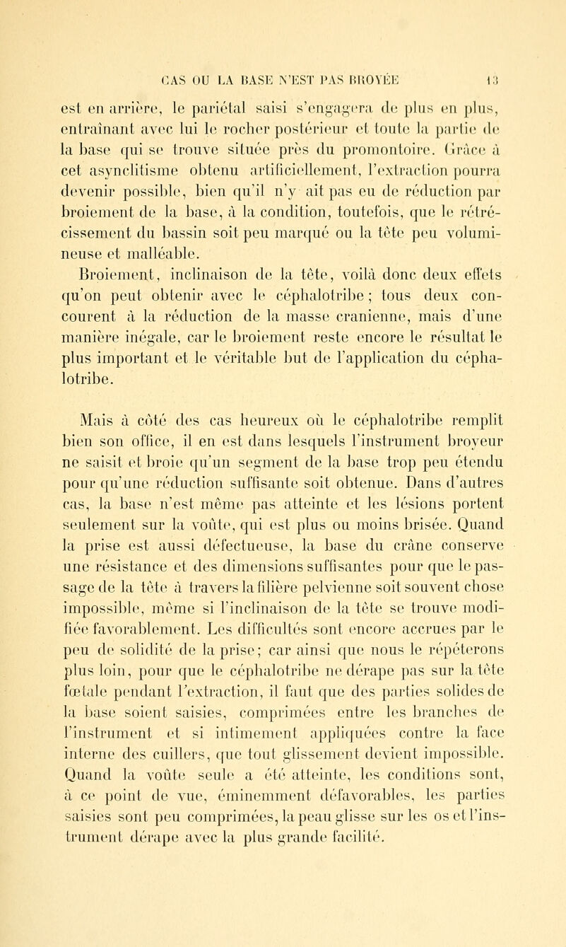 est en iiiTiiTc, le pariétal saisi s'ongaj^iTa, do plus un plus, entraînant avec lui le rocher postérieur et toute la partie de la base qui se trouve située près du promontoire. Grâce à cet asynclitisme obtenu artificiellement, l'extraction pourra devenir possible, bien qu'il n'y ait pas eu de réduction par broiement de la base, à la condition, toutefois, que le rétré- cissement du bassin soit peu marqué ou la tête peu volumi- neuse et malléable. Broiement, inclinaison de la tête, voilà donc deux effets qu'on peut obtenir avec le céphalotribe ; tous deux con- courent à la réduction de la masse crânienne, mais d'une manière inégale, car le broiement reste encore le résultat le plus important et le véritable but de l'application du cépha- lotribe. Mais à côté des cas heureux où le céphalotribe remplit bien son office, il en est dans lesquels l'instrument broyeur ne saisit et broie qu'un segment de la base trop peu étendu pour qu'une réduction suffisante soit obtenue. Dans d'autres cas, la base n'est même pas atteinte et les lésions portent seulement sur la voûte, qui est plus ou moins brisée. Quand la prise est aussi défectueuse, la base du crâne conserve une résistance et des dimensions suffisantes pour que le pas- sage de la tête à travers la fdière pelvienne soit souvent chose impossible, même si l'inclinaison de la tête se trouve modi- fiée favorablement. Les difficultés sont encore accrues par le peu de solidité de la prise ; car ainsi que nous le répéterons plus loin, pour que le céphalotribe ne dérape pas sur la tête fœtale pendant Textraction, il faut que des parties solides de la base soient saisies, comprimées entre les branches de l'instrument et si intimement appliquées contre la face interne des cuillers, que tout ghssement devient impossible. Quand la voûte seule a été atteinte, les conditions sont, à ce point de vue, éminemment défavorables, les parties saisies sont peu comprimées, la peau glisse sur les os et l'ins- trument dérape avec la plus grande facilité.