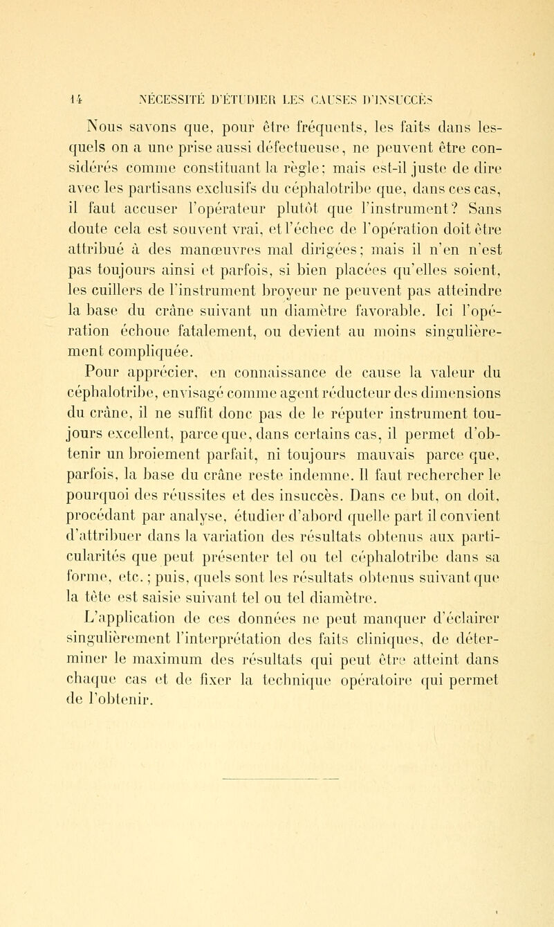 44 .\ECESSrrE D'ÉTUDIER LES CAUSES D'INSUCCÈS Nous savons que, pour être fréquents, les faits dans les- quels on a une prise aussi défectueuse, ne peuvent être con- sidérés comme constituant la règle ; mais est-il juste dédire avec les partisans exclusifs du céphalotribe c{ue, dans ces cas, il faut accuser l'opérateur plutôt que l'instrument? Sans doute cela est souvent vrai, et l'échec de l'opération doit être attribué à des manœuvres mal dirigées; mais il n'en n'est pas toujours ainsi et parfois, si bien placées c[u'elles soient, les cuillers de l'instrument broyeur ne peuvent pas atteindre la base du crâne suivant un diamètre favorable. Ici l'opé- ration échoue fatalement, ou devient au moins singulière- ment compliquée. Pour apprécier, en connaissance de cause la valeur du céphalotribe, envisagé comme agent réducteur des dimensions du crâne, il ne suffit donc pas de le réputer instrument tou- jours excellent, parce c[ue, dans certains cas, il permet d'ob- tenir un broiement parfait, ni toujours mauvais parce que, parfois, la base du crâne reste indemne. 11 faut rechercher le pourquoi des réussites et des insuccès. Dans ce but, on doit, procédant par analyse, étudier d'abord quelle part il convient d'attribuer dans la variation des résultats obtenus aux parti- cularités que peut présenter tel ou tel céphalotribe dans sa forme, etc. ; puis, cruels sont les résultats obtenus suivant que la tête est saisie suivant tel ou tel diamètre. L'application de ces données ne peut manquer d'éclairer singuhèrement l'interprétation des faits chniques, de déter- miner le maximum des résultats qui peut être atteint dans chaque cas et de fixer la technique opératoire qui permet de l'obtenir.