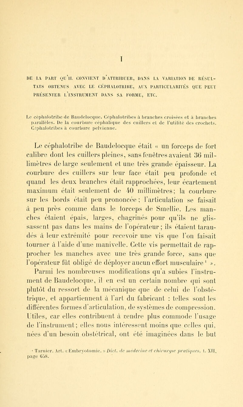 DE LA PART OU IL CO^JVIE.NT I) ATTRIBUER, DANS LA VARLVnON DE RÉSUL- TATS ORTEÎNUS AVEC LE CÉPHALOTRIRE, AUX PARTICULARnÉS QUE PEUT PRÉSEÎSTER l'instrument DANS SA FORME, ETC. Le céphalotribe de Baudelocque. Céphalotribes à branches croisées et à branches parallèles. De la courbure céphalique des cuillers et de l'utilité des crochets. Caphalotribes à courbure pelvienne. Le céphalotribe de Baudelocque était <( un forceps de fort calibre dont les cuillers pleines, sans fenêtres avaient 36 mil- limètres de large seulement et une très grande épaisseur. La courbure des cuillers sur leur face était peu profonde et quand les deux branches était rapprochées, leur écartement maximum était seiûement de 40 millimètres; la courbure sur les bords était peu prononcée ; l'articulation se faisait à peu près comme dans le forceps de Smellie. Les man- ches étaient épais, larges, chagrinés pour qu'ils ne glis- sassent pas dans les mains de l'opérateur ; ils étaient tarau- dés à leur extrémité pour recevoir une vis que l'on faisait tourner à l'aide d'une manivelle. Cette vis permettait de rap- procher les manches avec une très grande force, sans que l'opérateur fût obligé de déployer aucun effort musculaire ^ ». Parmi les nombreuses modifications qu'a subies l'instru- ment de Baudelocque, il en est un certain nombre qui sont plutôt du ressort de la mécanique que de celui de l'obsté- trique, et appartiennent à l'art du fabricant : telles sont les différentes formes d'articulation, de systèmes de compression. Utiles, car elles contribuent à cendre plus commode l'usage de l'instrument; elles nous intéressent moins que celles qui, nées d'un besoin obstétrical, ont été imaginées dans le but ' Tarnier. Art. « KiTibryolomic. » Dlct. de médecine et chirurgie pratiques, t. XII, page 6.jï:i.