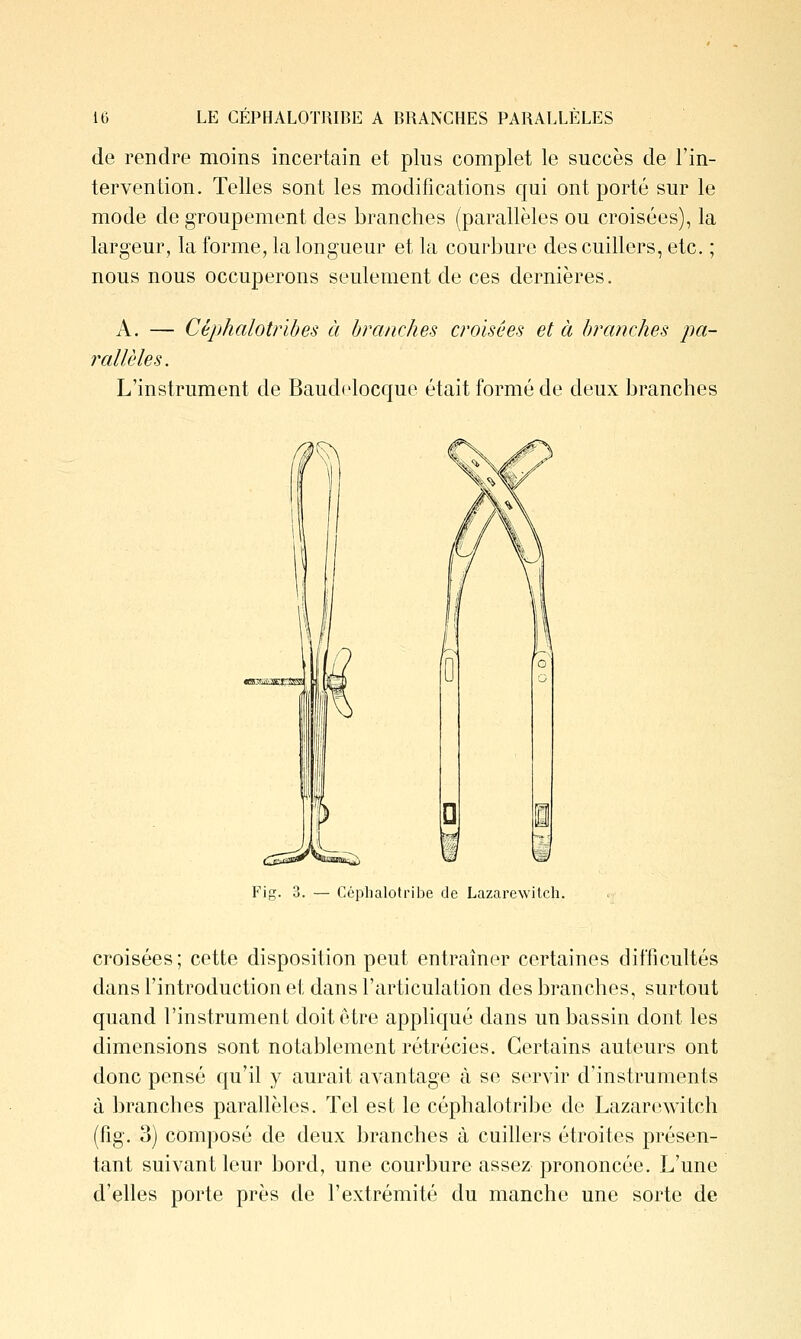 de rendre moins incertain et plus complet le succès de l'in- tervention. Telles sont les modifications qui ont porté sur le mode de groupement des branches (parallèles ou croisées), la largeur, la forme, la longueur et la courbure des cuillers, etc. ; nous nous occuperons seulement de ces dernières. A. — Cèphalotrihes à branches croisées et à hrcinches pa- rallèles. L'instrument de Baud<'locque était formé de deux branches Fig. 3. — Céphalotribe de Lazarewitch. croisées; cette disposition peut entraîner certaines difficultés dans l'introduction et dans l'articulation des branches, surtout quand l'instrument doit être appHqué dans un bassin dont les dimensions sont notablement rétrécies. Certains auteurs ont donc pensé qu'il y aurait avantage à se servir d'instruments à branches parallèles. Tel est le céphalotribe de Lazarewitch (fig. 3) composé de deux branches à cuillers étroites présen- tant suivant leur bord, une courbure assez prononcée. L'une d'elles porte près de l'extrémité du manche une sorte de