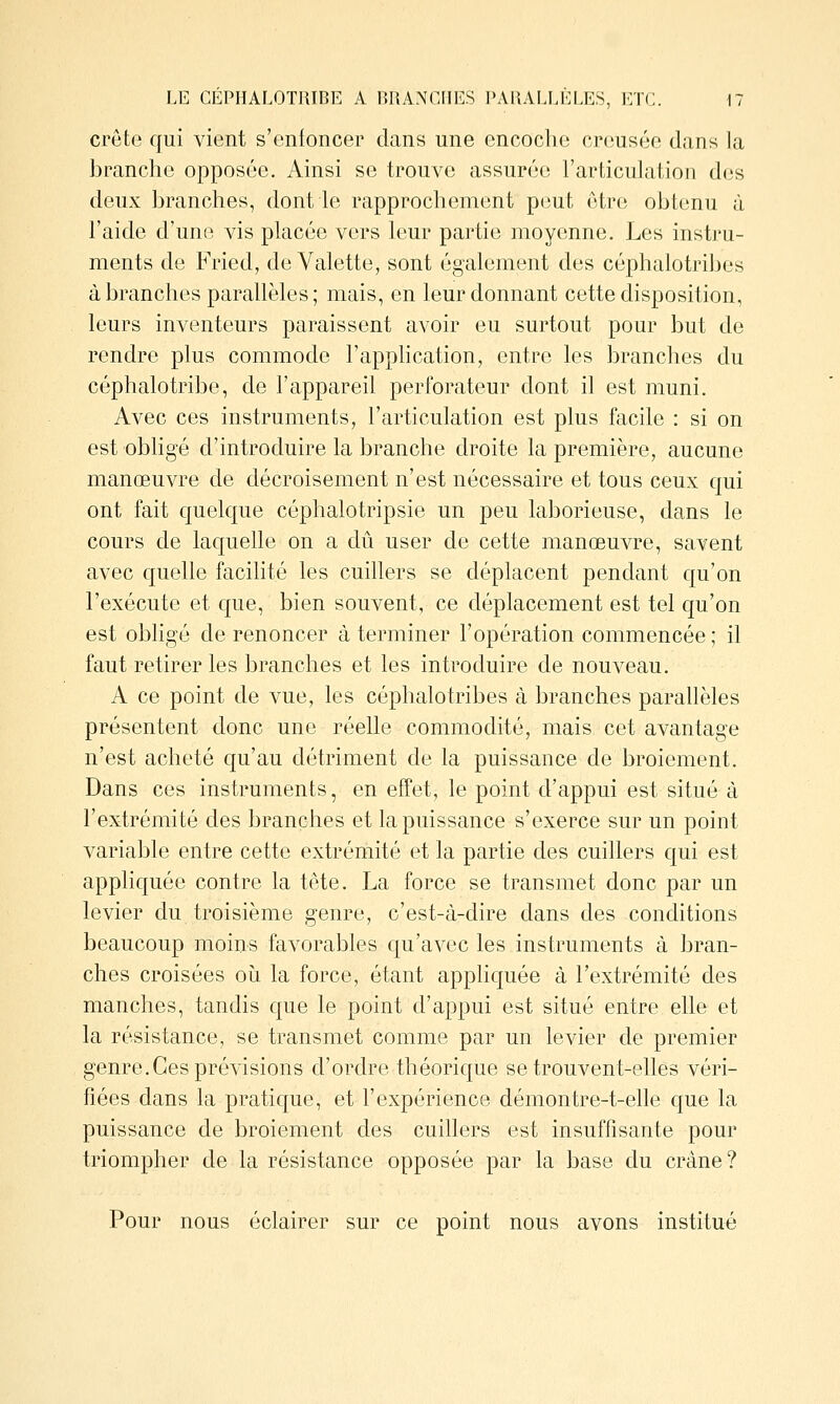 crête qui vient s'enfoncer dans une encoclio creusée dans la branche opposée. Ainsi se trouve assurée l'articulation des deux branches, dont le rapprochement peut être obtenu à l'aide d'une vis placée vers leur partie moyenne. Les instru- ments de Fried, de Valette, sont également des céphalotribes à branches parallèles; mais, en leur donnant cette disposition, leurs inventeurs paraissent avoir eu surtout pour but de rendre plus commode l'application, entre les branches du céphalotribe, de l'appareil perforateur dont il est muni. Avec ces instruments, l'articulation est plus facile : si on est obhgé d'introduire la branche droite la première, aucune manœuvre de décroisement n'est nécessaire et tous ceux qui ont fait quelque céphalotripsie un peu laborieuse, dans le cours de laquelle on a dû user de cette manœuvre, savent avec quelle facilité les cuillers se déplacent pendant qu'on l'exécute et que, bien souvent, ce déplacement est tel qu'on est obligé de renoncer à terminer l'opération commencée ; il faut retirer les branches et les introduire de nouveau. A ce point de vue, les céphalotribes à branches parallèles présentent donc une réelle commodité, mais cet avantage n'est acheté qu'au détriment de la puissance de broiement. Dans ces instruments, en effet, le point d'appui est situé à l'extrémité des branches et la puissance s'exerce sur un point variable entre cette extrémité et la partie des cuillers qui est appliquée contre la tête. La force se transmet donc par un levier du troisième genre, c'est-à-dire dans des conditions beaucoup moins favorables qu'avec les instruments à bran- ches croisées où la force, étant apphquée à l'extrémité des manches, tandis que le point d'appui est situé entre elle et la résistance, se transmet comme par un levier de premier genre.Ces prévisions d'ordre théorique se trouvent-elles véri- fiées dans la pratique, et l'expérience démontre-t-elle que la puissance de broiement des cuillers est insuffisante pour triompher de la résistance opposée par la base du crâne? Pour nous éclairer sur ce point nous avons institué