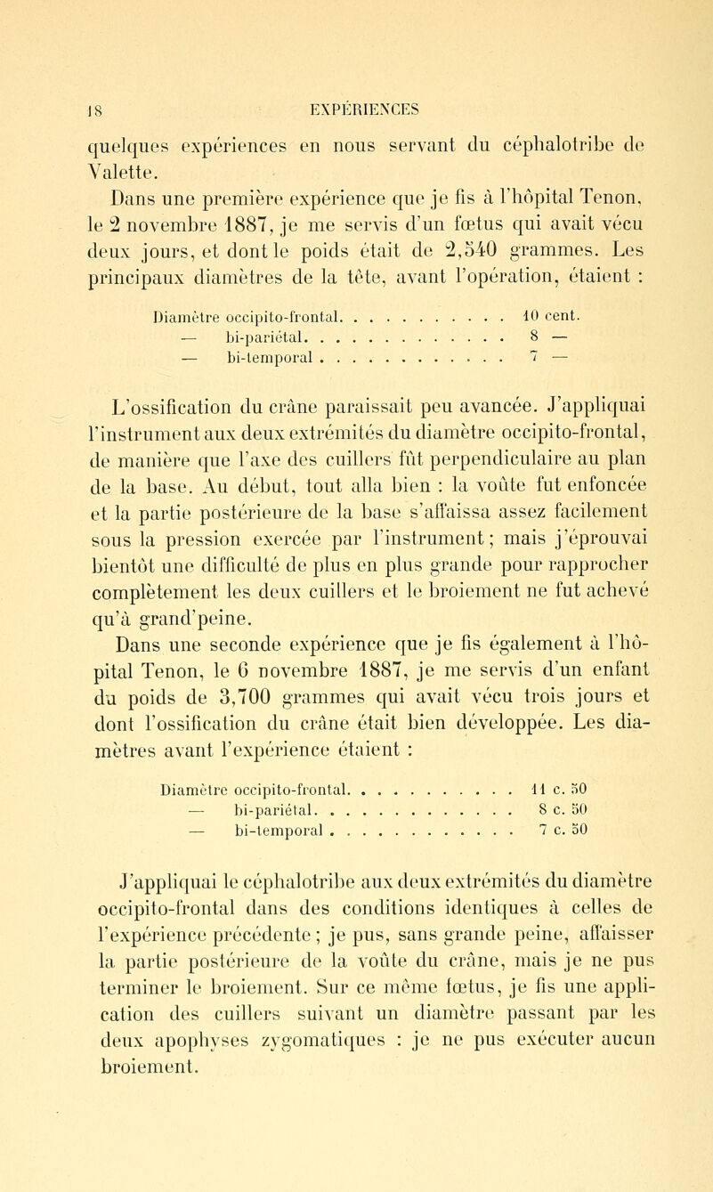 quelques expériences en nous servant du céphalotribe de Valette. Dans une première expérience que je fis à l'hôpital Tenon, le 2 novembre 1887, je me servis d'un fœtus qui avait vécu deux jours, et dont le poids était de 2,540 grammes. Les principaux diamètres de la tête, avant l'opération, étaient : Diamètre occipito-frontal 10 cent. — bi-pariétal 8 — — bi-lemporal 7 — L'ossification du crâne paraissait peu avancée. J'appliquai l'instrument aux deux extrémités du diamètre occipito-frontal, de manière que l'axe des cuillers fût perpendiculaire au plan de la base. Au début, tout alla bien : la voûte fut enfoncée et la partie postérieure de la base s'affaissa assez facilement sous la pression exercée par l'instrument; mais j'éprouvai bientôt une difficulté de plus en plus grande pour rapprocher complètement les deux cuillers et le broiement ne fut achevé qu'à grand'peine. Dans une seconde expérience que je fis également à l'hô- pital Tenon, le 6 novembre 1887, je me servis d'un enfant du poids de 3,700 grammes qui avait vécu trois jours et dont l'ossification du crâne était bien développée. Les dia- mètres avant l'expérience étaient : Diamètre occipito-frontal H c. nO — bi-pariétal 8 c. 50 — bi-temporal . 7 c. oO J'appliquai le céphalotribe aux deux extrémités du diamètre occipito-frontal dans des conditions identiques à celles de l'expérience précédente ; je pus, sans grande peine, affaisser la partie postérieure de la voûte du crâne, mais je ne pus terminer le broiement. Sur ce môme fœtus, je fis une appli- cation des cuillers suivant un diamètre passant par les deux apophyses zygomatiques : je ne pus exécuter aucun broiement.