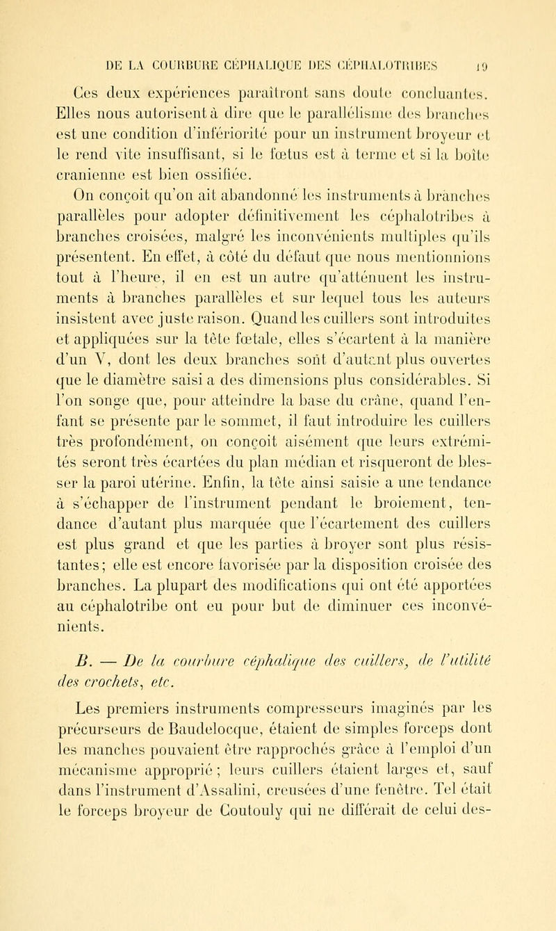 DE LA COURBUUE CEPIIALIQUE DES CEIMIAI.OTDII'.I^S lO Ces deux expériences paraîtront sans douLe concluantes. Elles nous autorisent à dire que le parallélisme des branches est une condition d'infériorité pour un instrument broyeur et le rend vite insuffisant, si le fœtus est à terme et si la boite crânienne est bien ossifiée. On conçoit qu'on ait abandonné les instruments à branches parallèles pour adopter définitivement les céphalotribes à branches croisées, malgré les inconvénients multiples qu'ils présentent. En effet, à côté du défaut que nous mentionnions tout à l'heure, il en est un autre qu'atténuent les instru- ments à branches parallèles et sur lequel tous les auteurs insistent avec juste raison. Quand les cuillers sont introduites et appliquées sur la tête fœtale, elles s'écartent à la manière d'un V, dont les deux branches sont d'autcnt plus ouvertes que le diamètre saisi a des dimensions plus considérables. Si l'on songe que, pour atteindre la base du crâne, quand l'en- fant se présente par le sommet, il faut introduire les cuillers très profondément, on conçoit aisément que leurs extrémi- tés seront très écartées du plan médian et risqueront de bles- ser la paroi utérine. Enfin, la tête ainsi saisie a une tendance à s'échapper de l'instrument pendant le broiement, ten- dance d'autant plus marquée que l'écartement des cuillers est plus grand et que les parties à broyer sont plus résis- tantes ; elle est encore favorisée par la disposition croisée des branches. La plupart des modifications qui ont été apportées au céphalotribe ont eu pour but de diminuer ces inconvé- nients. B. — De la courbure céphalique des cuillers, de rutïlïté des crochets^ etc. Les premiers instruments compresseurs imaginés par les précurseurs de Baudelocque, étaient de simples forceps dont les manches pouvaient être rapprochés grâce à l'emploi d'un mécanisme approprié ; leurs cuillers étaient larges et, sauf dans l'instrument d'Assahni, creusées d'une fenêtre. Tel était le forceps broyeur de Goutouly qui ne différait de celui des-