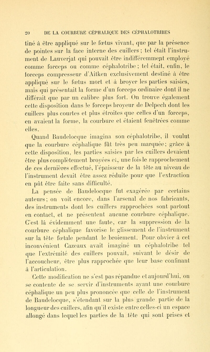 tiné à être appliqué sur le fœtus vivant, que par la présence de pointes sur la face interne des cuillers ; tel était l'instru- ment de Lauverjat qui pouvait être indifféremmept employé comme forceps ou comme céphalotribe ; tel était, enfm, le forceps compresseur d'Aitken exclusivement destiné à être appliqué sur le fœtus mort et à broyer les parties saisies, mais qui présentait la forme d'un forceps ordinaire dont il ne différait que par un calibre plus fort. On trouve également cette disposition dans le forceps broyeur de Delpech dont les cuillers plus courtes et plus étroites que celles d'un forceps, en avaient la forme, la courbure et étaient fenôtrées comme elles. Quand Baudelocque imagina son céphalotribe, il voulut que la courbure céphalique fût très peu marquée; grâce à cette disposition, les parties saisies par les cuillers devaient être plus complètement broyées et, une fois le rapprochement de ces dernières effectué, l'épaisseur de la tête au niveau de l'instrument devait être assez réduite pour que l'extraction en pût être faite sans difficulté. La pensée de Baudelocque fut exagérée par certains auteurs; on voit encore, dans l'arsenal de nos fabricants, des instruments dont les cuillers rapprochées sont partout en contact, et ne présentent aucune courbure céphalique. C'est là évidemment une faute, car la suppression de la courbure céphahque favorise le glissement de l'instrument sur la tête fœtale pendant le broiement. Pour obvier à cet incon\énient Gazeaux avait imaginé un céphalotribe tel que l'extrémité des cuillers pouvait, suivant le désir de l'accoucheur, être plus rapprochée que leur base confinant à l'articulation. Cette modification ne s'est pas répandue et aujourd'hui, on se contente de se servir d'instruments ayant une courbure céphahque un peu plus prononcée que cehe de l'instrument de Baudelocque, s'étendant sur la plus grande partie de la longueur des cuillers, afin qu'il existe entre celles-ci un espace allongé dans lequel les parties de la tête qui sont prises et