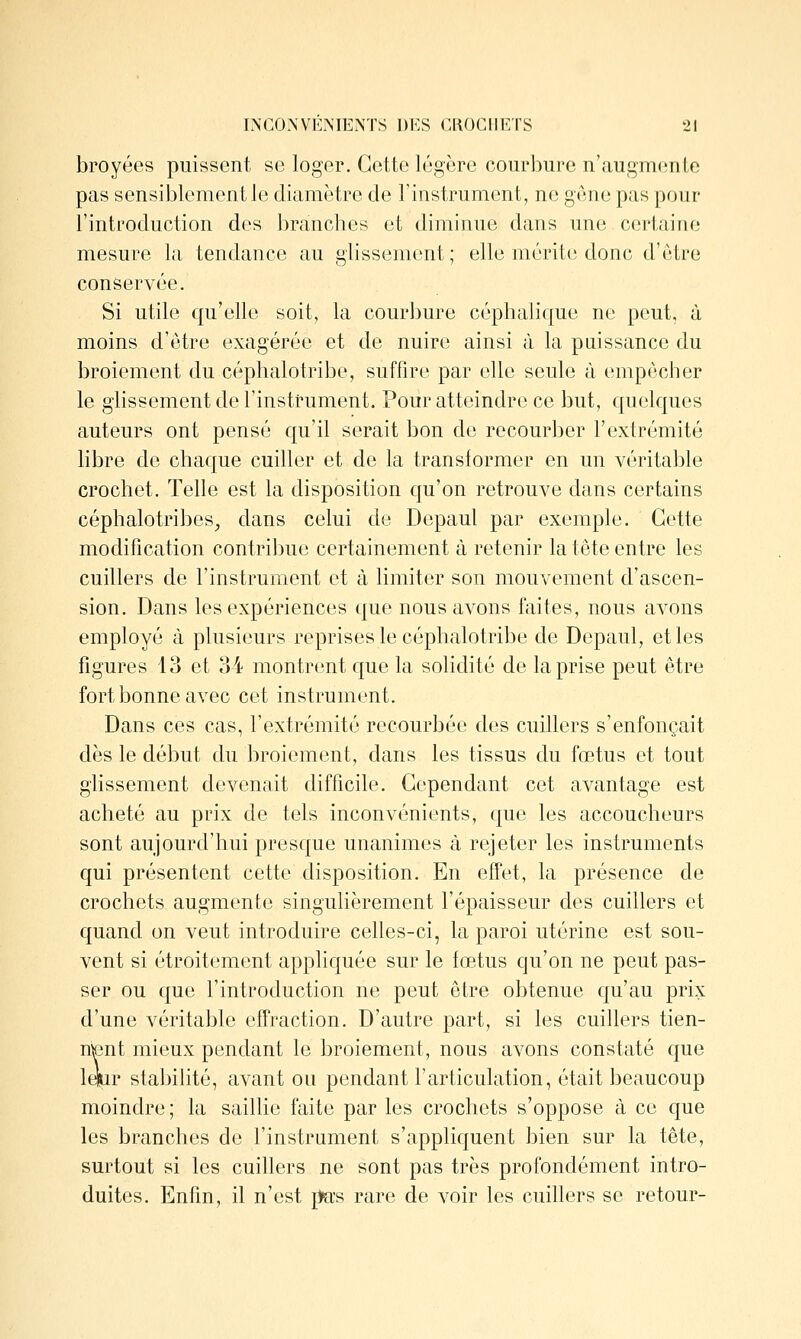 broyées puissent se loger. Cette légère courbure n'augmente pas sensiblement le diamètre de l'instrument, ne gène pas pour l'introduction des branches et diminue dans une c(3J*tai[ie mesure la tendance au glissement; elle mérite donc d'être conservée. Si utile qu'elle soit, la courbure céphalique ne peut, à moins d'être exagérée et de nuire ainsi à la puissance du broiement du céphalotribe, suffire par elle seule à empêcher le glissement de l'instrument. Pour atteindre ce but, quelques auteurs ont pensé qu'il serait bon de recourber l'extrémité libre de chaque cuiller et de la translormer en un véritable crochet. Telle est la disposition qu'on retrouve dans certains céphalotribes^ dans celui de Depaul par exemple. Cette modification contribue certainement à retenir la tête entre les cuillers de l'instrument et à limiter son mouvement d'ascen- sion. Dans les expériences que nous avons faites, nous aA'Ons employé à plusieurs reprises le céphalotribe de Depaul, elles figures 13 et 34 montrent que la solidité de la prise peut être fort bonne avec cet instrument. Dans ces cas, l'extrémité recourbée des cuillers s'enfonçait dès le début du broiement, dans les tissus du fœtus et tout glissement devenait difficile. Cependant cet avantage est acheté au prix de tels inconvénients, que les accoucheurs sont aujourd'hui presque unanimes à rejeter les instruments qui présentent cette disposition. En effet, la présence de crochets augmente singulièrement l'épaisseur des cuillers et quand on veut introduire celles-ci, la paroi utérine est sou- vent si étroitement appliquée sur le fœtus qu'on ne peut pas- ser ou que l'introduction ne peut être obtenue qu'au prix d'une véritable effraction. D'autre part, si les cuillers tien- nent mieux pendant le broiement, nous avons constaté que Iffir stabilité, avant ou pendant l'articulation, était beaucoup moindre ; la saillie faite par les crochets s'oppose à ce que les branches de l'instrument s'appliquent bien sur la tête, surtout si les cuillers ne sont pas très profondément intro- duites. Enfin, il n'est pas rare de voir les cuillers se retour-