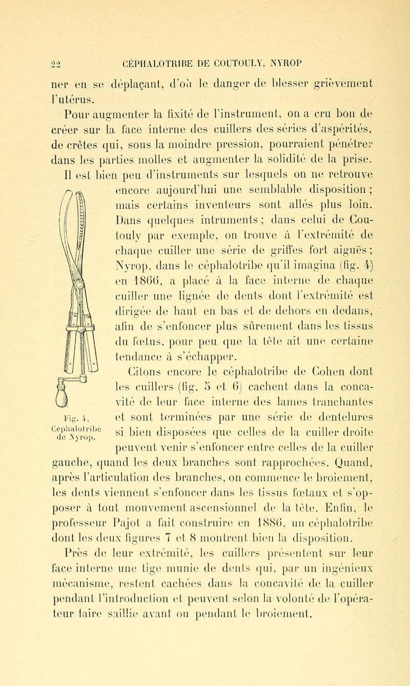 CÉPHALOTRIBE DE COUTOULY, NYROP ner en se déplaçant, d'où le danger de blesser grièvement l'utérus. Pour augmenter la fixité de l'instrument, on a cru bon de créer sur la face interne des cuillers des séries d'aspérités, de crêtes qui, sous la moindre pression, pourraient pénétrer dans les parties molles et augmenter la solidité de la prise. Il est bien peu d'instruments sur lesquels on ne retrouve r^^ encore aujourd'hui une semblable disposition; mais certains inventeurs sont allés plus loin. Dans quelques intruments ; dans celui de Gou- touly par exemple, on trouve à l'extrémité de chaque cuiller une série de griffes fort aiguës ; Nyrop, dans le céphalotribe qu'il imagina (fig. 4) en 18(36, a placé à la face interne de chaque cuiller une lignée de dents dont l'extrémité est dirigée de haut en bas et de dehors en dedans, afin de s'enfoncer plus siirement dans les tissus du fœtus, pour peu que la tôte ait une certaine tendance à s'échapper. Citons encore le céphalotribe de Cohen dont les cuillers (fig. 5 et 6) cachent dans la conca- vité de leur face interne des lames tranchantes et sont terminées par une série de dentelures si bien disposées que celles de la cuiller droite peuvent venir s'enfoncer entre celles de la cuiller gauche, cjuand les deux branches sont rapprochées. Quand, après l'articulation des branches, on commence le broiement, les dents viennent s'enfoncer dans les tissus fœtaux et s'op- poser à tout mouvement ascensionnel de la tcte. Enfin, le professeur Pajot a fait construire en 1880, un céphalotribe dont les deux figures 7 et 8 montrent bien la disposition. Près de leur extrémité, les cuillers présentent sur leur face interne une tige munie de dents qui, par un ingénieux mécanisme, restent cachées dans la concavité de la cuiller pendant l'introduction et peuvent selon la volonté de l'opéra- teur taire saillie avant ou pendant le l^roiement. Fi-. 4. Céphalotribe de Xyrop.