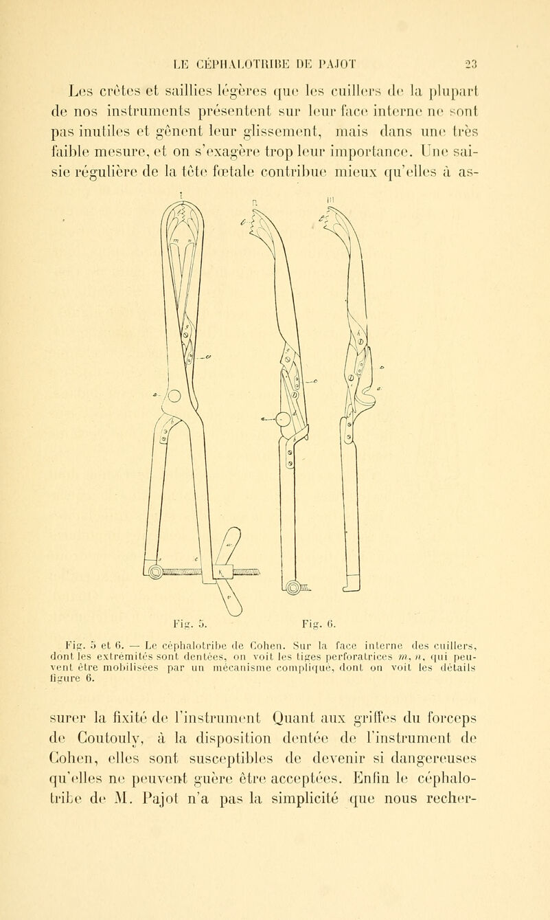 Les crûtes et saillies légères qiK^ l(;s cuiIl(M's de la plupart de nos instruments présentent sur leur face interne ne sont pas inutiles et gênent leur glissement, mais clans une très faible mesure, et on s'exagère trop leur importance. Une sai- sie régulière de la tête fœtale contribue mieux qu'elles à as- Fis. 5 et 6. — Le céphalotribe de Cohen. Sur la face interne des cuillers, dont les extrémités sont dentées, on voit les tiges perforatrices w, n, qui peu- vent être mobilisées par un mécanisme compliqué, dont on voit les détails liiTure 6. surer la fixité de l'instrument Quant aux griffes du forceps de Coutouly, à la disposition dentée de l'instrument de Cohen, elles sont susceptibles de devenir si dangereuses qu'elles ne peuvent guère être acceptées. Enfin le céphalo- tribe de M. Pajot n'a pas la simplicité que nous recher-