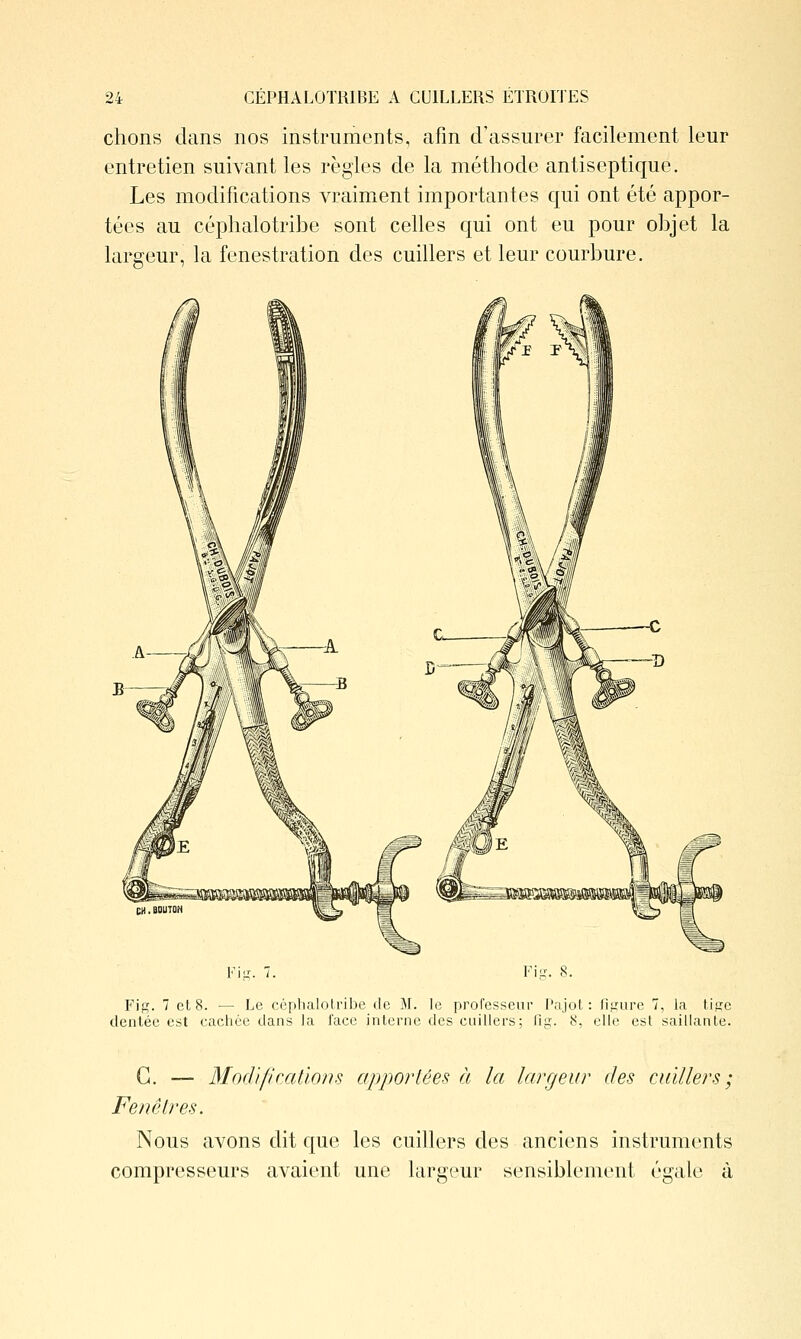 chons clans nos instruments, afin d'assurer facilement leur entretien suivant les règles de la méthode antiseptique. Les modifications vraiment importantes qui ont été appor- tées au céphalotribe sont celles qui ont eu pour objet la largeur, la fenestration des cuillers et leur courbure. Fi-. 7. Fiu-. S. F'ig. 7 et 8. •— Le céphalotribe de M. le proresseur ['ajot : figure 7, la tisc dentée est cachée dans la face interne des cuillers; fiit. 8, elle est saillante. G. — Mocl'ifi rations apportées à la largeur des cuillers ; Fenêtres. Nous avons dit que les cuillers des anciens instruments compresseurs avaient une largeur sensiblement égale à