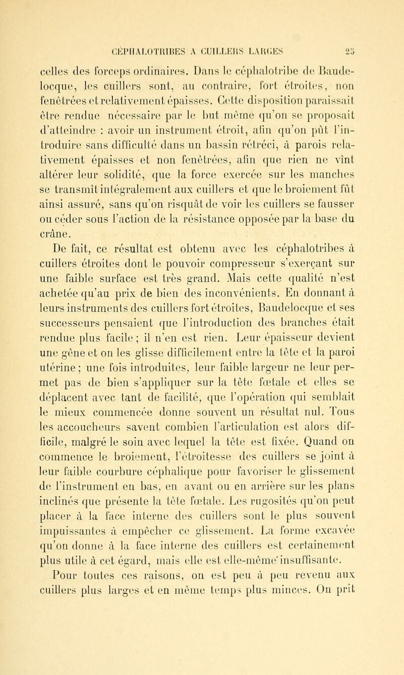 CÉPIIALOTlUnES A CUIIXERS LAIKJES 23 celles des forceps ordinaires. Dans le céphalotribc d(; liaude- locque, les cuillers sont, au contraire, l'oi't étroites, non fenêtrées et relativement épaisses. Cette disposition paraissait être rendue nécessaire par le but même qu'on se proposait d'atteindre : avoir un instrument étroit, afin qu'on pût l'in- troduire sans difficulté dans un bassin rétréci, à parois rela- tivement épaisses et non fenôtrées, afin que rien ne vînt altérer leur solidité, que la force exercée sur les manches se transmit intégralement aux cuillers et que le broiement fût ainsi assuré, sans qu'on risquât de voir les cuillers se fausser ou céder sous l'action de la résistance opposée par la base du crâne. De fait, ce résultat est obtenu avec les céphalotribes à cuillers étroites dont le pouvoir compresseur s'exerçant sur une faible surface est très grand. Mais cette qualité n'est achetée qu'au prix de bien des inconvénients. En donnant à leurs instruments des cuillers fort étroites, Baudelocque et ses successeurs pensaient que l'introduction des branches était rendue plus facile ; il n'en est rien. Leur épaisseur devient une gêne et on les glisse difficilement entre la tête et la paroi utérine ; une fois introduites, leur faible largeur ne leur per- met pas de bien s'appliquer sur la tête fœtale et elles se déplacent avec tant de facihté, que l'opération qui seml^lait le mieux commencée donne souvent un résultat nul. Tous les accoucheurs savent combien l'articulation est alors dif- ficile, malgré le soin avec lequel la tête est fixée. Quand on commence le broiement, l'étroitesse des cuillers se joint à leur faible courbure céphalique pour favoriser le glissement de l'instrument en bas, en avant ou en arrière sur les plans inclinés que présente la tête fœtale. Les rugosités qu'on peut placer à la face interne des cuillers sont le plus souvent impuissantes à empêcher ce glissement. La forme excavée qu'on donne à la face interne des cuillers est certainem(>nt plus utile à cet égard, mais elle est elle-même'insuffisante. Pour toutes ces raisons, on est peu à peu revenu aux cuillers plus larges et en même temps plus minces. On prit