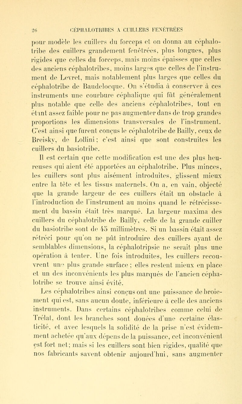 -26 GÉPHALOTRIBES A CUILLERS PENETREES pour modèle les cuillers du forceps et on donna au céphalo- trihe des cuillers grandement fenêtrées, plus longues, plus rigides que celles du forceps, mais moins épaisses cjue celles des anciens céphalotribes, moins larges que celles de Tinstru- ment de Levret, mais notablement plus larges que celles du céphalotribe de Baudelocque. On s'étudia à conserver à ces instruments une courbure céphalique qui fût généralement plus notable que celle des anciens céphalotribes, tout en étant assez faible ]30ur ne pas augmenter dans de trop grandes proportions les dimensions transversales de l'instrument. C'est ainsi que furent conçus le céphalotribe de Bailly, ceux de Breisky, de Lollini ; c'est ainsi que sont construites les cuillers du j3asiotribe. Il est certain que cette modification est une des plus heu- reuses qui aient été apportées au céphalotribe. Plus minces, les cuillers sont plus aisément introduites, glissent mieux entre la tête et les tissus maternels. On a, en vain, objecté que la grande largeur de ces cuillers était un obstacle à l'introduction de l'instrument au moins quand le rétrécisse- ment du bassin était très marqué. La largeur maxima des cuillers du céphalotril)e de Bailly, celle de la grande cuiller du basiotrijje sont de 45 millimètres. Si un bassin était assez rétréci pour qu'on ne pût introduire des cuillers ayant de semblables dimensions, la céphalotripsie ne serait plus une opération à tenter. Une fois introduites, les cuillers recou- vrent une plus grande surface ; elles restent mieux en place et un des inconvénients les plus marqués de l'ancien cépha- lotribe se trouve ainsi évité. Les céphalotribes ainsi conçus ont une puissance de broie- ment qui est, sans aucun doute, inférieure à celle des anciens instruments. Dans certains céphalotribes comme celui de Trélat, dont les ])ranches sont douées d'une certaine élas- ticité, et avec lesquels la solidité de la prise n'est évidem- ment achetée qu'aux dépens de la puissance, cet incouA^énient est fort net; mais si les cuillers sont bien rigides, qualité que nos fabricants savent obtenir aujourd'hui, sans augmenter