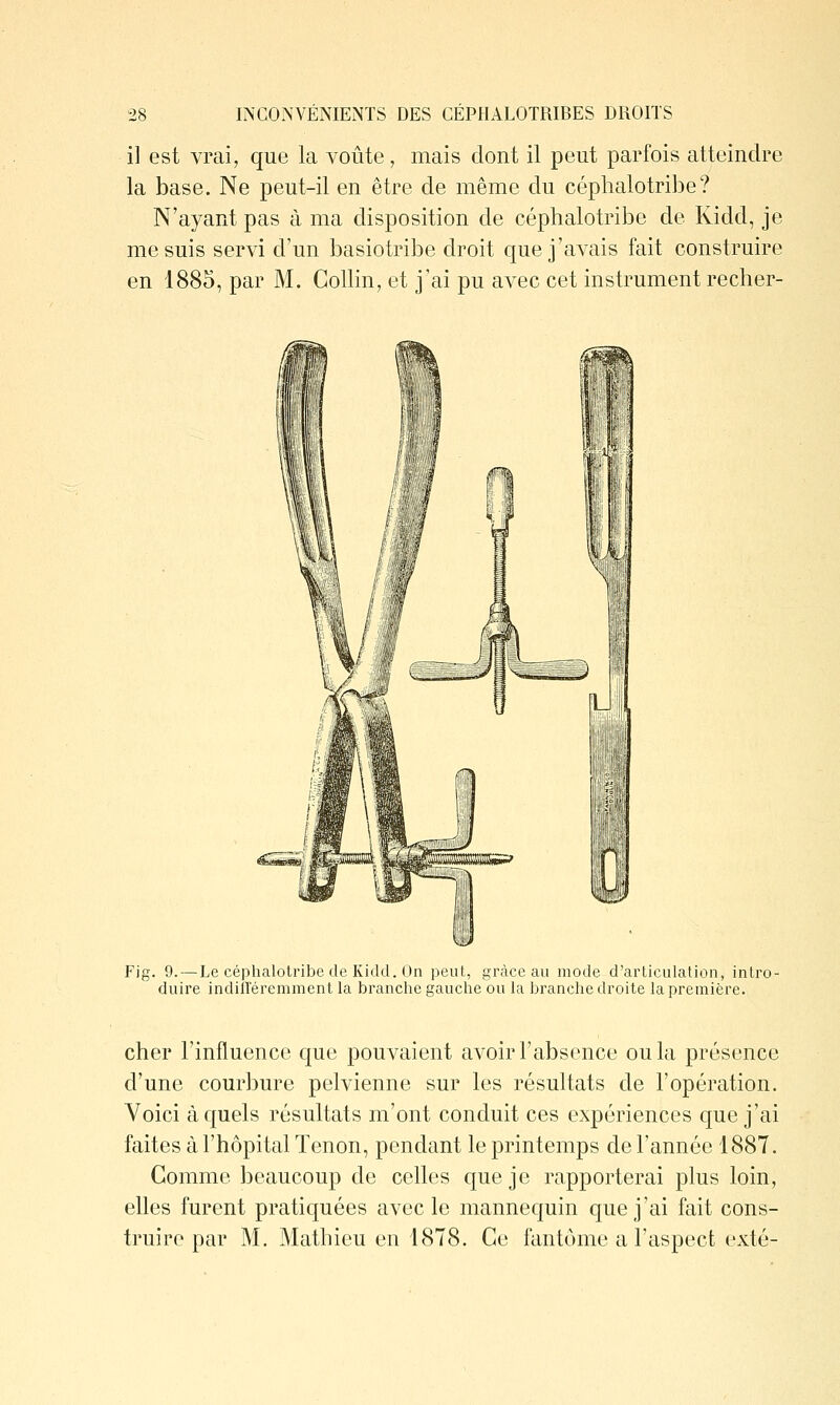 il est vrai, que la voûte, mais dont il peut parfois atteindre la base. Ne peut-il en être de même du céphalotribe? N'ayant pas à ma disposition de céphalotribe de Kidd, je me suis servi d'un basiotribe droit que j'avais fait construire en 1885, par M. Gollin, et j'ai pu avec cet instrument recher- Fig. 9. — Le céphalotribe de Kidd. On peut, grâce au mode d'articulation, intro- duire indilleremment la branche gauche ou la branche droite la première. cher l'influence que pouvaient avoir l'absence ou la présence d'une courbure pelvienne sur les résultats de l'opération. Voici à quels résultats m'ont conduit ces expériences que j'ai faites à l'hôpital Tenon, pendant le printemps de l'année 1887. Comme beaucoup de celles que je rapporterai plus loin, elles furent pratiquées avec le mannequin que j'ai fait cons- truire par M. Mathieu en 1878. Ce fantôme a l'aspect exté-