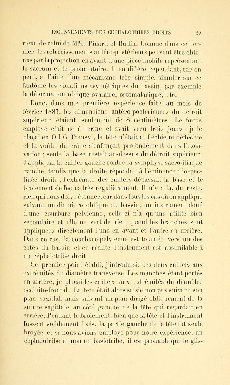 rieur do celui de MM. Pinard et Budin. Comme dans ce der- nier, les rétrécissements antéro-postérieurs peuvent être obte- nus par la projection en avant d'une pièce mobile représentant le sacrum et le promontoire. Il en diffère cependant, car on peut, à l'aide d'un mécanisme très simple, simuler sur ce fantôme les viciations asymétriques du bassin, par exemple la déformation oblique ovalaire, ostomalacique, etc. Donc, dans une première expérience faite au mois de février 1887, les dimensions antéro-postérieures du détroit supérieur étaient seulement de 8 centimètres. Le fœtus employé était né à terme et avait vécu trois jours ; je le plaçai en 0 I G Transv., la tête n'était ni fléchie ni défléchie et la voûte du crâne s'enfonçait profondément dans l'exca- vation ; seule la base restait au-dessus du détroit supérieur. J'appliquai la cuiller gauche contre la symphyse sacro-iliaque gauche, tandis que la droite répondait à l'éminence iho-pec- tinée droite ; l'extrémité des cuillers dépassait la base et le broiement s'effectua très réguKèrement. Il n'y a là, du reste, rien qui nous doive étonner, car dans tous les cas oi^i on applique suivant un diamètre oblique du bassin, un instrument doué d'une courbure pelvienne, celle-ci n'a qu'une utilité bien secondaire et elle ne sert de rien quand les branches sont appliquées directement l'une en avant et l'autre en arrière. Dans ce cas, la courbure pelvienne est tournée vers un des côtés du bassin et en réalité l'instrument est assimilable à un céphalotribe droit. Ce premier point établi, j'introduisis les deux cuillers aux extrémités du diamètre transverse. Les manches étant portés en arrière, je plaçai les cuillers aux extrémités du diamètre occipito-frontal. La tcte était alors saisie non pas suivant son plan sagittal, mais suivant un plan dirigé obliquement de la suture sagittale au côté gauche de la tête qui regardait en arrière. Pendant le broiement, bien que la tête et l'instrument fussent solidement fixés, la partie gauche de la tête fut seule broyée, et si nous avions employé pour notre expérience, un céphalotribe et non un basiotribe, il est probable que le glis-