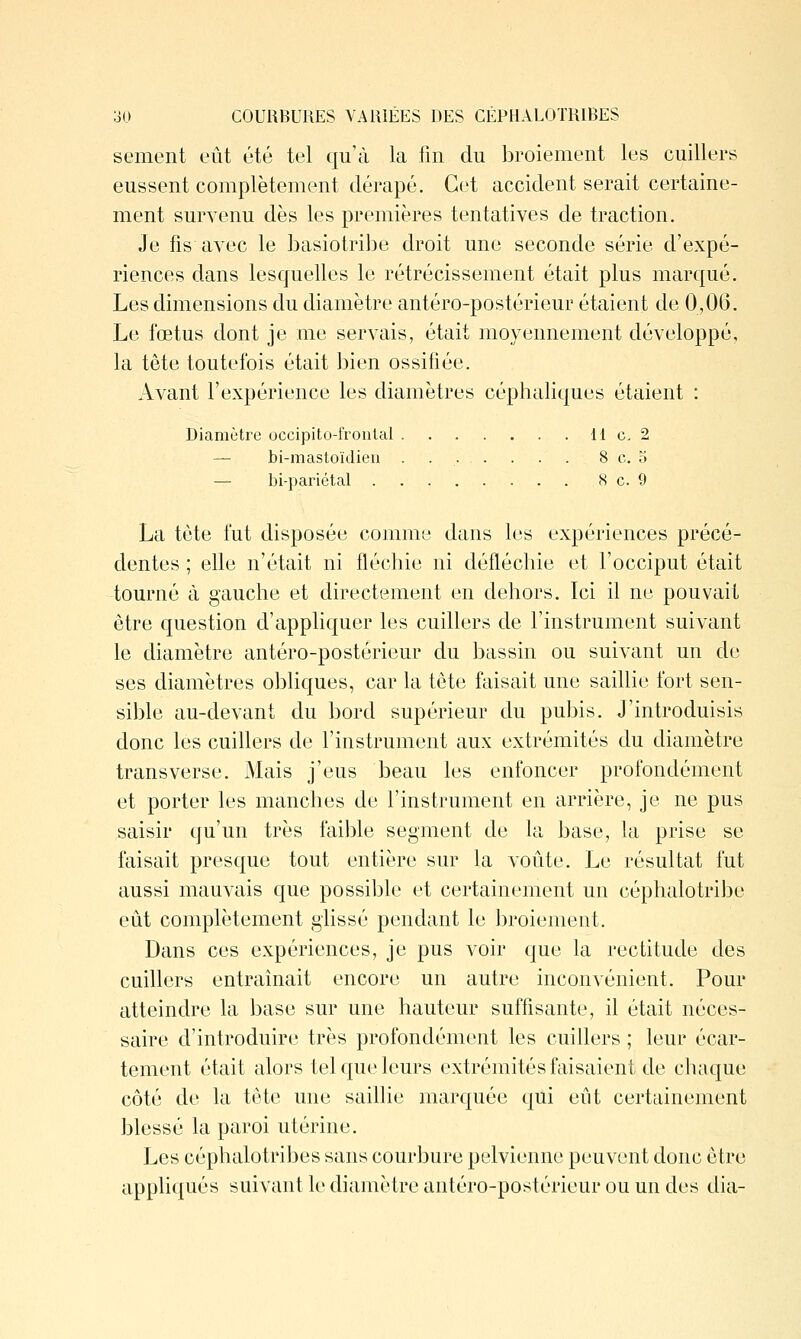 sèment eût été tel qu'à la fm du broiement les cuillers eussent complètement dérapé. Cet accident serait certaine- ment survenu dès les premières tentatives de traction. Je fis avec le hasiotribe droit une seconde série d'expé- riences dans lesquelles le rétrécissement était plus marqué. Les dimensions du diamètre antéro-postérieur étaient de 0,06. Le fœtus dont je me servais, était moyennement développé, la tête toutefois était bien ossifiée. Avant l'expérience les diamètres céphaliques étaient : Diamètre occipito-fronlal 11 c, 2 — bi-mastoïdieii . 8 c. 5 — bi-pariétal 8 c. 9 La tôte fut disposée comme dans les expériences précé- dentes ; elle n'était ni fléchie ni défléchie et l'occiput était tourné à gauche et directement en dehors. Ici il ne pouvait être question d'appliquer les cuillers de l'instrument suivant le diamètre antéro-postérieur du bassin ou suivant un de ses diamètres obliques, car la tête faisait une saillie fort sen- sible au-devant du bord supérieur du pubis. J'introduisis donc les cuillers de l'instrument aux extrémités du diamètre transverse. Mais j'eus beau les enfoncer profondément et porter les manches de l'instrument en arrière, je ne pus saisir qu'un très faible segment de la base, la prise se faisait presque tout entière sur la voûte. Le résultat fut aussi mauvais que possible et certainement un céphalotribe eût complètement glissé pendant le broiement. Dans ces expériences, je pus voir que la rectitude des cuillers entraînait encore un autre inconvénient. Pour atteindre la base sur une hauteur suffisante, il était néces- saire d'introduire très profondément les cuillers ; leur écar- tement était alors tel que leurs extrémités faisaient de chaque côté de la tête une saillie marquée qui eût certainement blessé la paroi utérine. Les céphalotribes sans courbure pelvienne peuvent donc être appliqués suivant le diamètre antéro-postérieur ou un des dia-