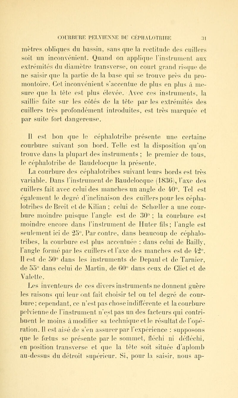 COURHIIRE Pr:i.VIEN.\E DU CKIMIAI.OTIIIKK :i| motros oblifjiios du iKXSsin, sans que la rcctihidc des cuillors soit un inronvriiicnt. Quand on appliVfnc rinslrumcnt aux cxtrùmitùs du dianioti'i; tmnsversci, on court gi'and ris({U(! do ne saisir que la partie de la base qui s(î trouve près du pro- montoire. Cet inconvénient s'accentue de plus en plus à me- sure que la tête est plus élevée. Avec ces instruments, la saillie faite sur les côtés de la tête par les extrémités des cuillers très profondément introduites, est très marquée et par suite fort dangereuse. Il est bon que le céphalotribe présente une certaine courbure suivant son bord. Telle est la disposition qu'on trouve dans la plupart des instruments ; le premier de tous, le céphalotribe de Baudelocque la présente, La courbure des céphalotribes suivant leurs bords est très variable. Dans l'instrument de Baudelocque (1836), l'axe des cuillers fait avec celui des manches un angle de 40'\ Tel est également le degré d'inclinaison des cuillers pour les cépha- lotribes de Breit et de Kilian ; celui de Schœller a une cour- bure moindre puisque l'angle est de 30*^ ; la courbure est moindre encore dans l'instrument de Huter fds ; l'angle est seulement ici de '25'^. Par contre, dans beaucoup de céphalo- tribes, la courbure est plus accentuée : dans celui de Bailly, l'angle formé par les cuillers et l'axe des manches est de 42'^. Il est de 50'^ dans les instruments de Depaul et de Tarnier, de 55° dans celui de Martin, de 60° dans ceux de Ghet et de Valette. Les inventeurs de ces divers instruments ne donnent guère les raisons qui leur ont fait choisir tel ou tel degré de cour- bure; cependant, ce n'est pas chose indifférente et la courbure pelvienne de l'instrument n'est pas un des facteurs qui contri- buent le moins à modifier sa technique et le résultat de l'opé- ration. Il est aisé de s'en assurer par l'expérience : supposons que le fœtus se présente par le sommet, fléchi ni défléchi, en position transverse et que la tête soit située d'aplomb