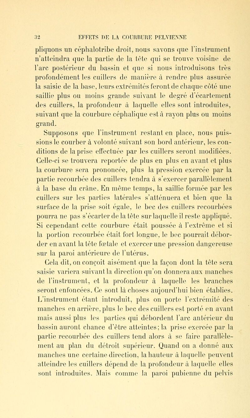 pliquons un céphalotribe droit, nous savons que l'instrument n'atteindra que la partie de la tête qui se trouve voisine de l'arc postérieur du bassin et que si nous introduisons très profondément les cuillers de manière à rendre plus assurée la saisie de la base, leurs extrémités feront de chaque côté une saillie plus ou moins grande suivant le degré d'écartement des cuillers, la profondeur à laquelle elles sont introduites, suivant que la courbure céphalique est à rayon plus ou moins grand. Supposons que l'instrument restant en place, nous puis- sions le courber à volonté suivant son bord antérieur, les con- ditions de la prise effectuée par les cuillers seront modifiées. €elle-ci se trouvera reportée de plus en plus en avant et plus la courbure sera prononcée, plus la pression exercée par la partie recourbée des cuillers tendra à s'exercer parallèlement à la base du crâne. En même temps, la saillie formée par les cuillers sur les parties latérales s'atténuera et bien que la surface de la prise soit égale, le bec des cuillers recourbées pourra ne pas s'écarter de la tête sur laquelle il reste appliqué. Si cependant cette courbure était poussée à l'extrême et si la portion recourbée était fort longue, le bec pourrait débor- der en avant la tête fœtale et exercer une pression dangereuse sur la paroi antérieure de l'utérus. Cela dit, on conçoit aisément que la façon dont la tête sera saisie variera suivant la direction qu'on donnera aux manches de l'instrument, et la profondeur à laquelle les branches seront enfoncées. Ce sont là choses aujourd'hui bien établies. L'instrument étant introduit, plus on porte l'extrémité des manches en arrière, plus le bec des cuillers est porté en avant mais aussi plus les parties qui débordent l'arc antérieur du bassin auront chance d'être atteintes; la prise exercée par la partie recourbée des cuillers tend alors à se faire parallèle- ment au plan du détroit supérieur. Quand on a donné aux manches une certaine direction, la hauteur à laquelle peuvent atteindre les cuillers dépend de la profondeur à laquelle elles sont introduites. Mais comme la paroi pubienne du pelvis