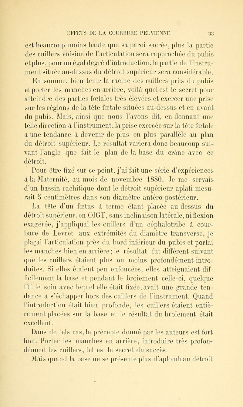 est beaucoup moins haute que sa paroi sacrée, plus Ja partie des cuillers voisine de l'articulation sera rapprocluk'. du pubis et plus, pour un égal degré d'introduction, la partie de l'instru- ment située au-dessus du détroit supérieur sera considérable. En somme, bien tenir la racine des cuillers près du pubis et porter les manches en arrière, voilà quel est le secret pour atteindre des parties fœtales très élevées et exercer une prise sur les régions de la tête fœtale situées au-dessus et en avant du pubis. Mais, ainsi que nous l'avons dit, en donnant une telle direction à l'instrument, la prise exercée sur la tête fœtale a une tendance à devenir de plus en plus parallèle au plan du détroit supérieur. Le résultat variera donc beaucoup sui- vant l'angle que fait le plan de la base du crâne avec ce détroit. Pour être fixé sur ce point, j'ai fait une série d'expériences à la Maternité, au mois de novembre 1880. Je me servais d'un bassin rachitique dont le détroit supérieur aplati mesu- rait 5 centimètres dans son diamètre antéro-postérieur. La tête d'un fœtus à terme étant placée au-dessus du détroit supérieur, en OIGT, sans inclinaison latérale, ni flexion exagérée, j'appliquai les cuillers d'un céphalotribe à cour- bure de Levret aux extrémités du diamètre transverse, je plaçai l'articulation près du bord inférieur du pubis et portai les manches bien en arrière ; le résultat fut différent suivant que les cuillers étaient plus ou moins profondément intro- duites. Si elles étaient peu enfoncées, elles atteignaient dif- ficilement la base et pendant le broiement celle-ci, quelque fût le soin avec lequel elle était fixée, avait une grande ten- dance à s'échapper hors des cuillers de l'instrument. Quand l'introduction était bien profonde, les cuillers étaient entiè- rement placées sur la base et le résultat du broiement était excellent. Dans de tels cas, le précepte donné par les auteurs est fort bon. Porter les manches en arrière, introduire très profon- dément les cuillers, tel est le secret du succès. Mais quand la base ne se présente plus d'aplomb au détroit