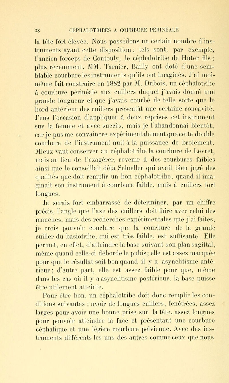 la tête fort élevée. Nous possédons un certain nombre d'ins- truments ayant cette disposition ; tels sont, par exemple, l'ancien forceps de Goutouly, le céphalotribe de Huter fils ; plus récemment, MM. Tarnier, Bailly ont doté d'une sem- blable courbure les instruments qu'ils ont imaginés. J'ai moi- même fait construire en 188:2 par M. Dubois, un céphalotribe à courbure périnéale aux cuillers duquel j'avais donné une grande longueur et que j'avais courbé de telle sorte que le bord antérieur des cuillers présentât une certaine concavité. J'eus l'occasion d'appliquer à deux reprises cet instrument sur la femme et avec succès, mais je l'abandonnai bientôt, car je pus me convaincre expérimentalement que cette double courbure de l'instrument nuit à la puissance de broiement. Mieux vaut conserver au céphalotribe la courbure de Levret, mais au lieu de l'exagérer, revenir à des courbures faibles ainsi que le conseillait déjà Schœller qui avait bien jugé des qualités que doit remplir un bon céphalotribe, quand il ima- ginait son instrument à courbure faible, mais à cuillers fort longues. Je serais fort embarrassé de déterminer, par un chiffre précis, l'angle que l'axe des cuillers doit faire avec celui des manches, mais des recherches expérimentales que j'ai faites, je crois pouvoir conclure que la courbure de la grande cuiller du basiotribe, qui est très faible, est suffisante. Elle permet, en effet, d'atteindre la base suivant son plan sagittal, même quand celle-ci déborde le pubis ; elle est assez marquée pour que le résultat soit bon quand il y a asynclitisme anté- rieur ; d'autre part, elle est assez fciible pour que, même dans les cas oh il y a asynclitisme postérieur, la base puisse être utilement atteinte. Pour être bon, un céphalotrilje doit donc remplir les con- ditions suivantes : avoir de longues cuillers, fenêtrées, assez larges pour avoir une bonne prise sur la tête, assez longues pour pouvoir atteindre la face et présentant une courbure céphahque et une légère courbure pelvienne. Avec des ins- truments différents les uns des autres comme ceux que nous