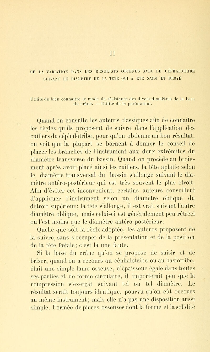 DE LA VAniATIO>' DANS LES RÉSULTATS OBTEINUS AVEC LE CEPHALOTRIBE SUIVAINT LE DIAMÈTRE DE L\ TÈTE QUI A ÉTÉ SAISI ET BROYÉ Utilité de bien connaître le mode de résistance des divers diamètres de la base du crâne. — Utilité de la perforation. Quand on consulte les auteurs classiques afin de connaître les règles qu'ils proposent de suivre dans l'application des cuillers du céphalotribe, pour qu'on obtienne un bon résultat, on voit que la plupart se bornent à donner le conseil de placer les branches de l'instrument aux deux extrémités du diamètre transverse du bassin. Quand on procède au broie- ment après avoir placé ainsi les cuillers, la tête aplatie selon le diamètre transversal du bassin s'allonge suivant le dia- mètre antéro-postérieur qui est très souvent le plus étroit. Afin d'éviter cet inconvénient, certains auteurs conseillent d'appliquer l'instrument selon un diamètre oblique du détroit supérieur; la tète s'allonge, il est A-rai, suivant l'autre diamètre oblique, mais celui-ci est généralement peu rétréci ou l'est moins que le diamètre antéro-postérieur. Quelle que soit la règle adoptée, les auteurs proposent de la suivre, sans s'occuper de la présentation et de la position de la tôte fœtale; c'est là une faute. Si la base du crâne qu'on se propose de saisir et de briser, quand on a recours au céphalotribe ou au basiotribe, était une simple lame osseuse, d'épaisseur égale dans toutes ses parties et de forme circulaire, il importerait peu que la compression s'exerçât suivant tel ou tel diamètre. Le résultat serait toujours identique, pourA'U qu'on eût recours au même instrument; mais elle n'a pas une disposition aussi simple. Formée de pièces osseuses dont la forme et la solidité